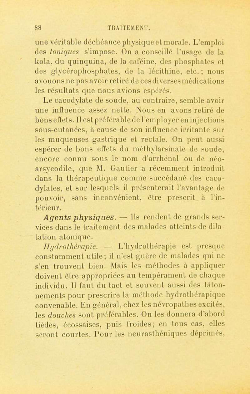 unevérilable déchéance physique cL morale. L'emploi des Ioniques s'impose. On a conseillé l'usage de la kola, du quinquina, de la caféine, dos phosphates et des glycérophosphales, de la léciLhine, etc. ; nous avouons ne pas avoir retiré de ces diverses médications les résultats que nous avions espérés. Le cacodylate de soude, au contraire, semble avoir une influence assez nette. Nous en avons retiré de bons effets. Il est préférable de l'employer en injections sous-cutanées, à cause de son influence irritante sur les muqueuses gastrique et rectale. On peut aussi espérer de bons effets du méthylarsinate de soude, encoi'e connu sous le nom d'arrhénal ou de néo- arsycodile, que M. Gautier a récemment introduit dans la thérapeutique comme succédané des caco- dylates, et sur lesquels il présenterait l'avantage de pouvoir, sans inconvénient, être prescrit à l'in- térieur. Agents physiques. — Ils rendent de grands ser- vices dans le traitement des malades atteints de dila- tation atonique. Ihjdrolhérapie. — L'hydrothérapie est presque constamment utile; il n'est guère de malades qui ne s'en trouvent bien. Mais les méthodes à appliquer doivent être appropriées au tempérament de chaque individu. 11 faut du tact et souvent aussi des tâton- nements pour prescrire la méthode hydrothérapique convenable. En général, chez les névropathes excités, les douches sont préférables. On les donnera d'abord tièdes, écossaises, puis froides; en tous cas, elles seront courtes. Pour les neurasthéniques déprimés.