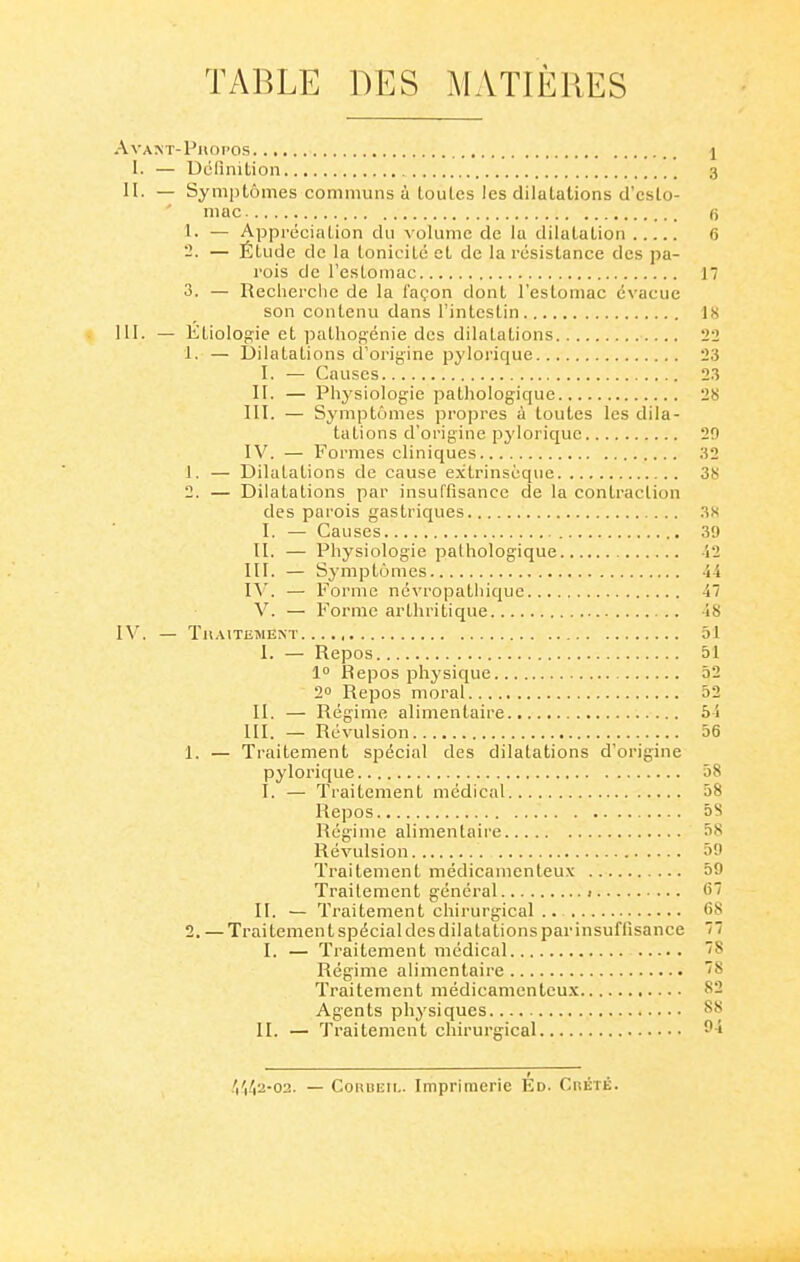 TABLE DES MATIÈRES AvAKT-PllOPOS l 1. — Uélinition 3 II. — Symptômes communs à loules les dilatations d'esto- mac 6 1. — Appréciation du volume de la dilatation 6 '2. — Étude de la tonicité et de la résistance des pa- rois de l'estomac 17 3. — Reclierclic de la l'a(,'on dont l'estomac évacue son contenu dans l'intestin 18 III. — KtioIop:ie et pathopénie des dilatations 22 1, — Dilatations d'origine pylorique 23 I. — Causes 2.3 H. — Physiologie pathologique 28 III. — Symptômes propres à toutes les dila- tations d'origine pyloriquc 29 IV. — Formes cliniques 32 1. — Dilatations de cause extrinsèque 38 2. — Dilatations par insuffisance de la contraction des parois gastriques 3S I. — Causes 39 II. — Physiologie pathologique -12 III. — Symptômes 44 IV. — 1^'orme ndvropatliique 47 V. — l'^orme arthritique 48 IV. — Tn.\lTE>lENT 51 I. — Repos 51 10 Repos physique 52 20 Repos moral 52 II. — Régime alimentaire 54 III. — Révulsion 56 1. — Traitement spécial des dilatations d'origine pylorique 58 I. — Traitement médical 58 Repos 5S Régime alimentaire 58 Révulsion 59 Traitement médicamenteux 59 Traitement général 1 67 II. — Traitement chirurgical .. 68 2. — Traitement spécial des dilata lions par insuffisance 77 I. — Traitement médical Régime alimentaire ~^ Traitement médicamenteux 82 Agents physiques 88 II. — Traitement chirurgical ^-i .'i'i42-02. — CouuEii,. Imprimerie Ed. CnÉTÉ.