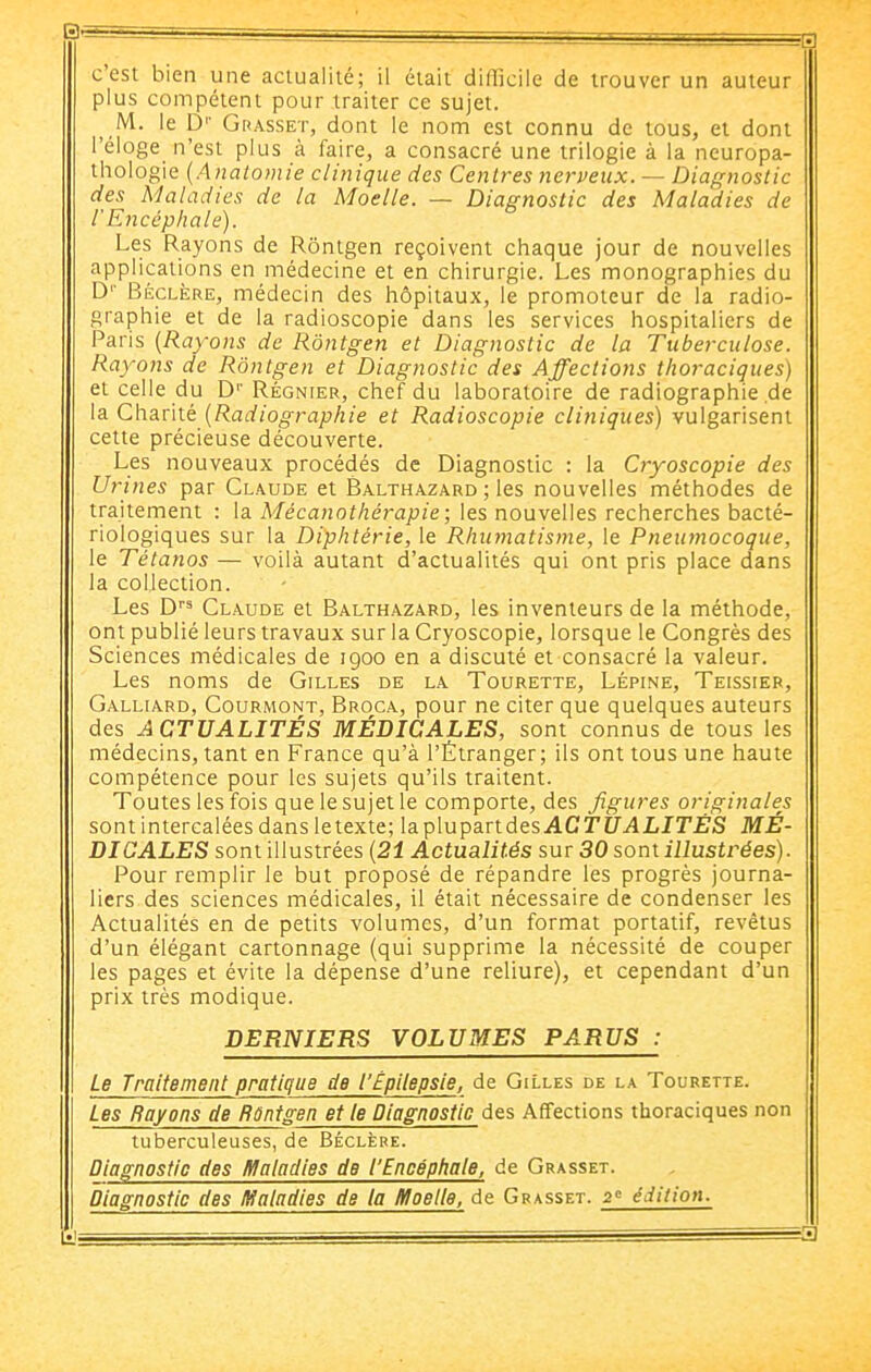 c'est bien une actualité; il était difficile de trouver un auteur plus compétent pour traiter ce sujet. M. le p'' Grasset, dont le nom est connu de tous, el dont l'éloge n'est plus à faire, a consacré une trilogie à la neuropa- ihologie {Analomie clinique des Centres nerveux. — Diagnostic des Maladies de la Moelle. — Diagnostic des Maladies de r Encéphale). Les Rayons de Rôntgen reçoivent chaque jour de nouvelles applications en médecine et en chirurgie. Les monographies du D'' Béclère, médecin des hôpitaux, le promoteur de la radio- graphie et de la radioscopie dans les services hospitaliers de Paris [Rayons de Rôntgen et Diagnostic de la Tuberculose. Rayons de Rôntgen et Diagnostic des Affections thoraciques) et celle du D'' Régnier, chef du laboratoire de radiographie .de la Charité (Radiographie et Radioscopie cliniques) vulgarisent cette précieuse découverte. Les nouveaux procédés de Diagnostic : la Cryoscopie des Urines par Claude et Balthazard ; les nouvelles méthodes de trajtement : la Mécanothérapie; les nouvelles recherches bacté- riologiques sur la Diphtérie, le Rhumatisme, le Pneumocoque, le Tétanos — voilà autant d'actualités qui ont pris place dans la collection. Les D Claude et Balthazard, les inventeurs de la méthode, ont publié leurs travaux sur la Cryoscopie, lorsque le Congrès des Sciences médicales de 1900 en a discuté et consacré la valeur. Les noms de Gilles de la Tourette, Lépine, Teissier, Galliard, Courmont, Broca, pour ne citer que quelques auteurs des ACTUALITÉS MÉDICALES, sont connus de tous les médecins, tant en France qu'à l'Étranger; ils ont tous une haute compétence pour les sujets qu'ils traitent. Toutes les fois que le sujet le comporte, des figures originales sont intercalées dansletexte; laplupartdesACTD'.ilLIT'JS'S MÉ- DICALES sont illustrées (21 Actualités sur 30 sont illustrées). Pour remplir le but proposé de répandre les progrès journa- liers des sciences médicales, il était nécessaire de condenser les Actualités en de petits volumes, d'un format portatif, revêtus d'un élégant cartonnage (qui supprime la nécessité de couper les pages et évite la dépense d'une reliure), et cependant d'un prix très modique. DERNIERS VOLUMES PARUS : Le Traitement pratique de l'ÉpUepsle, de Gilles de la Tourette. Les Rayons de Rûntgen et le Diagnostic des Affections thoraciques non tuberculeuses, de Béclère. Diagnostic des Maladies de l'Encéphale, de Grasset. Diagnostic des maladies de la Moelle, de Grasset. 2 édition.