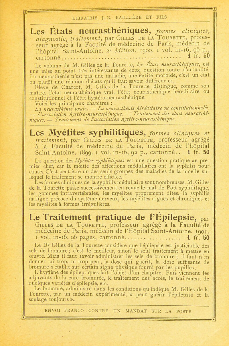 Les États neurasthéniques, formes cliniques, diagnostic, traitement, par Gilles de la Tourette, profes- ■ seur agrégé à la Faculté de médecine de Paris, médecin de l'hôpital Saint-Antoine. 2° édition. 1900. i vol. in-i6, 96 p., cartonné ^ Le volume de M. Gilles de la Tourette, /es États neurasthéniques, est une mise au point très intéressante de cette question toute d'actualité. La neurasthénie n'est pas une maladie, uneiëntité morbide, c'est un état ou plutôt une réunion d'états qu'il faut savoir différencier. Élève de Charcot, M. Gilles de la Tourette distingue,^ comme son maître, l'état neurasthénique vrai, l'état neurasthénique héréditaire ou constitutionnel et l'état hystéro-neurasthénique. Voici les principaux chapitres : La neurasthénie vraie. — La neurasthénie héréditaire ou constitutionnelle. — L'association hystéro-neurasthénique. — Traitement des étals tieuraslhé- niques. — Traitement de l'association hystéro-neurasthénique. Les Myélites syphilitiques, formes cliniques et traitement, par Gilles de la Tourette, professeur agrégé à la Faculté de médecine de Paris, médecin de l'hôpital Saint-Antoine, 1899. i vol. in-i6, 92 p., cartonné.. 1 fr. 50 La question des Myélites syphilitiques est une question pratique au pre- mier chef, car la moitié des affections médullaires ont la syphilis pour cause. C'est peut-être un des seuls groupes des maladies de la moelle sur lequel le traitement se montre efficace. Les formes cliniques de la syphilis médullaire sont nombreuses. M. Gilles de la Tourette passe successivement en revue le mal de Pott syphilitique, les gommes intravertébrales, les myélites proprement dites, la syphilis maligne précoce du système nerveux, les myélites aiguës et chroniques et les myélites à formes irrégulières. Le Traitement pratique de l'Épilepsie, par Gilles de la Tourette, professeur agrégé à la Faculté de médecine de Paris, médecin de l'Hôpital Saint-Anto'ne. 1901. i vol. in-i6, 96 pages, cartonné 1 fr. 50 Le D^ Gilles de la Tourette considère que l'épilepsie est justiciable des sels de bromure ; c'est le meilleur, sinon le seul traitement à mettre en œuvre. Mais il faut savoir administrer les sels de bromure ; il faut n'en donner ni trop, ni trop peu ; la dose qui guérit, la dose suffisante de bromure s'établit sur certain signe physique fourni par les pupilles. L'hygiène des épileptiques fait l'objet d'un chapitre. Puis viennent les adjuvants de la cure bromurée, le traitement des accès, le traitement de quelques variétés d'épilepsie, etc. Le bromure, administré dans les conditions qu'indique M. Gilles de la Tourette, par un médecin expérimenté, « peut guérir l'épilepsie et la soulage toujours ». envoi franco contre un mandat sur la poste.