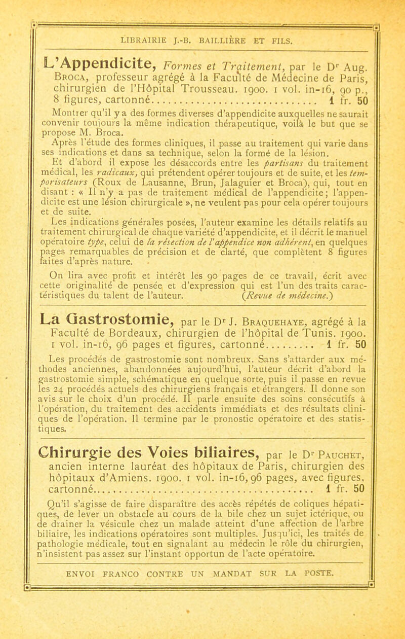 L Appendicite, Formes et Traitement, par le D Aug. Broca, professeur agrégé à la Faculté de Médecine de Paris, chirurgien de l'Hôpital Trousseau. 1900. i vol. in-i6, 90 p., 8 figures, cartonné 1 fr. 50 Montrer qu'il y a des formes diverses d'appendicite auxquelles ne saurait convenir loujours la même indication thérapeutique, voilà le but que se propose M. Broca. Après l'étude des formes cliniques, il passe au traitement qui varie dans ses indications et dans sa technique, selon la formé de la lésion. Et d'abord il expose les désaccords entre les partisans du traitement médical, les radicaux, qui prétendent opérer toujours et de suite, et les Um- porisateurs (Roux de Lausanne, Brun, Jalaguier et Broca), qui, tout en disant : « Il n'y a pas de traitement médical de l'appendicite; l'appen- dicite est une lésion chirurgicale », ne veulent pas pour cela opérer toujours et de suite. Les indications générales posées, l'auteur examine les détails relatifs au traitement chirurgical de chaque variété d'appendicite, et il décrit le manuel opératoire type^ celui de la résection de l'appendice non adhérent^ en quelques pages remarquables de précision et de clarté, que complètent 8 figures faites d'après nature. On lira avec profit et intérêt les go pages de ce travail, écrit avec cette originalité de pensée et d'expression qui est l'un des traits carac- téristiques du talent de l'auteur. {Revue de médecine.') La QastrOStomie, par le D-- J. Braquehaye, agrégé à la Faculté de Bordeaux, chirurgien de l'hôpital de Tunis. 1900. I vol. in-i6, 96 pages et figures, cartonné 1 fr. 50 Les procédés de gastrostomie sont nombreux. Sans s'attarder aux mé- thodes anciennes, abandonnées aujourd'hui, l'auteur décrit d'abord la gastrostomie simple, schématique en quelque sorte, puis il passe en revue les 24 procédés actuels des chirurgiens français et étrangers. Il donne son avis sur le choix d'un procédé. Il parle ensuite des soins consécutifs à l'opération, du traitement des accidents immédiats et des résultats clini- ques de l'opération. 11 termine par le pronostic opératoire et des statis- tiques. Chirurgie des Voies biliaires, par le D P.auchet, ancien interne lauréat des hôpitaux de Paris, chirurgien des hôpitaux d'Amiens. 1900. i vol. in-i6,96 pages, avec figures, cartonné 1 fr. 50 Qu'il s'agisse de faire disparaître des accès répétés de coliques hépati- ques, de lever un obstacle au cours de la bile chez un sujet ictérique, ou de diainer la vésicule chez un malade atteint d'une affection de l'arbre biliaire, les indications opératoires sont multiples. Jus]u'ici, les traités de pathologie médicale, tout en signalant au médecin le rôle du chirurgien, n'insistent pas assez sur l'instant opportun de l'acte opératoire. ENVOI FRANCO CONTRE UN MANDAT SUR LA POSTE. —