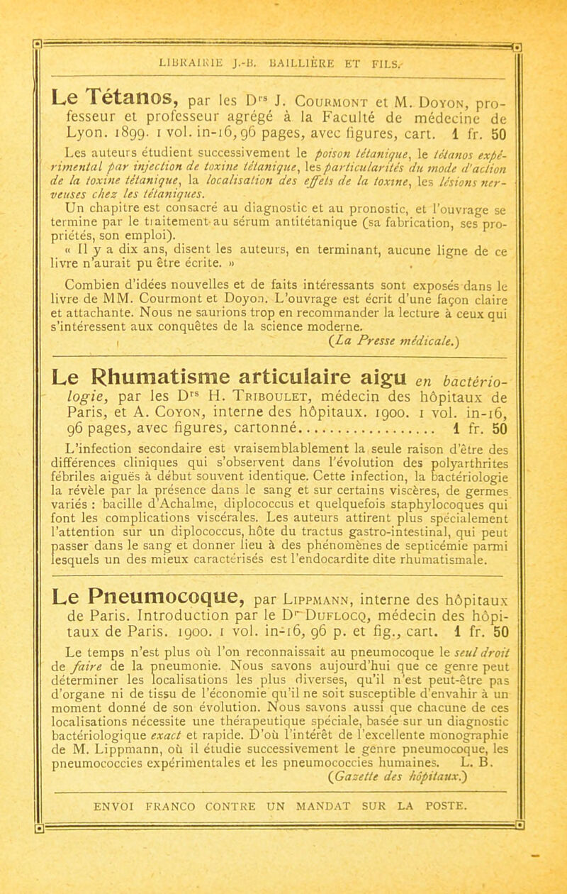 'I ■ ■ ■■— liijkauul; j.-u. baillière et fils.- Le Tétanos, par les J. Courmont et M. Doyon, pro- fesseur et professeur agrégé à la Faculté de médecine de Lyon. 1899. I vol. in-i6,96 pages, avec figures, cari. 1 fr. 50 Les auteurs étudient successivement le poison tétanique^ le tétanos expé- rimental par injection de toxine tétanique^ les particularités du mode d'action de la toxine tétanique, la localisation des effets de la toxine, les lésiotis ner- veuses chez les tétaniques. Un chapitre est consacré au diagnostic et au pronostic, et l'ouvrage se termine par le tiaitenient au sérum antitétanique (sa fabrication, ses pro- priétés, son emploi). « Il y a dix ans, disent les auteurs, en terminant, aucune ligne de ce livre n'aurait pu être écrite. » Combien d'idées nouvelles et de faits intéressants sont exposés dans le livre de MM. Courmont et Doyon. L'ouvrage est écrit d'une façon claire et attachante. Nous ne saurions trop en recommander la lecture à ceux qui s'intéressent aux conquêtes de la science moderne. I (JLa Presse médicale.) Le Rhumatisme articulaire aigu en bactério- logie, par les H. Tbiboulet, médecin des hôpitaux de Paris, et A. Coyon, interne des hôpitaux. 1900. i vol. in-i6, 96 pages, avec figures, cartonné 1 fr. 50 L'infection secondaire est vraisemblablement la seule raison d'être des différences cliniques qui s'observent dans l'évolution des polyarthrites fébriles aiguës à début souvent identique. Cette infection, la bactériologie la révèle par la présence dans le sang et sur certains viscères, de germes variés : bacille d'Achalme, diplococcus et quelquefois staphylocoques qui font les complications viscérales. Les auteurs attirent plus spécialement l'attention sur un diplococcus, hôte du tractus gastro-intestinal, qui peut passer dans le sang et donner lieu à des phénomènes de septicémie parmi lesquels un des mieux caractérisés est l'endocardite dite rhumatismale. Le Pneumocoque, par LippMANN, interne des hôpitaux de Paris. Introduction par le Duflocq, médecin des hôpi- taux de Paris. 1900. i vol. in-i6, 96 p. et fig., cart. 1 fr. 50 Le temps n'est plus où l'on reconnaissait au pneumocoque le seul droit de faire de la pneumonie. Nous savons aujourd'hui que ce genre peut déterminer les localisations les plus diverses, qu'il n'est peut-être pas d'organe ni de tissu de l'économie qu'il ne soit susceptible d'envahir à un moment donné de son évolution. Nous savons aussi que chacune de ces localisations nécessite une thérapeutique spéciale, basée sur un diagnostic bactériologique exact et rapide. D'où l'intérêt de l'excellente monographie de M. Lippmann, où il étudie successivement le genre pneumocoque, les pneumococcies expérimentales et les pneumococcies humaines. L. B. (^Gazette des hôpitaux?) ENVOI FRANCO CONTRE UN MAND.'VT SUR LA POSTE. ZI ■ —~