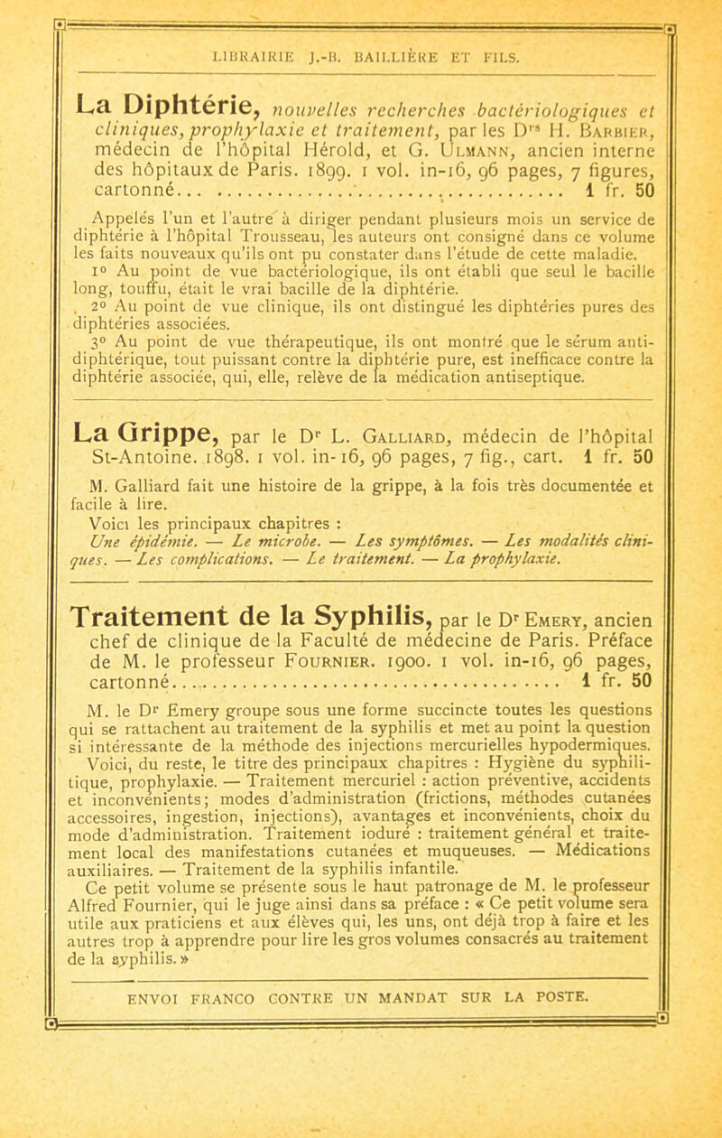 1.1 LIBRAIRIE J.-n. BAIIJ,IÈRE ET KILS. La Diphtérie, nouvelles recherches bactériologiques et cliniques, prophylaxie et traitement, parles D H. Barbiep, médecin de l'hôpital Hérold, et G. Ulmann, ancien interne des hôpitaux de Paris. 189g. i vol. in-i6, 96 pages, 7 figures, cartonné • 1 fr. 50 Appelés l'un et l'autre à diriger pendant plusieurs mois un service de diphtérie à l'hôpital Trousseau, les auteurs ont consigné dans ce volume les faits nouveaux qu'ils ont pu constater dans l'étude de cette maladie. i Au point de vue bactériologique, ils ont établi que seul le bacille long, touffu, était le vrai bacille de la diphtérie. , 2° Au point de vue clinique, ils ont distingué les diphtéries pures des diphtéries associées. 30 Au point de vue thérapeutique, ils ont montré que le sérum anti- diphtérique, tout puissant contre la diphtérie pure, est inefficace contre la diphtérie associée, qui, elle, relève de la médication antiseptique. La Grippe, par le D'' L. Galliard, médecin de l'hôpital St-Antoine. 1898. i vol. in-16, 96 pages, 7 fig., cart. 1 fr. 50 M. Galliard fait une histoire de la grippe, à la fois très documentée et facile à lire. Voici les principaux chapitres : Une épidémie. — Le microbe. — Les symptômes. — Les modalités clini- ques. — Les complications. — Le traitement. — La prophylaxie. Traitement de la Syphilis, par le D' Emery, ancien chef de clinique de la Faculté de médecine de Paris. Préface de M. le professeur Fournier. 1900. i vol. in-i6, 96 pages, cartonné 1 fr. 50 M. le Dr Emery groupe sous une forme succincte toutes les questions qui se rattachent au traitement de la syphilis et met au point la question si intéressante de la méthode des injections mercurielles hypodermiaues. Voici, du reste, le titre des principaux chapitres : Hygiène du s)'pnili- tique, prophylaxie. — Traitement mercuriel : action préventive, accidents et inconvénients; modes d'administration (frictions, méthodes cutanées accessoires, ingestion, injections), avantages et inconvénients, choix du mode d'administration. Traitement ioduré : traitement général et traite- ment local des manifestations cutanées et muqueuses. — Médications auxiliaires. — Traitement de la syphilis infantile. Ce petit volume se présente sous le haut patronage de M. le professeur Alfred Fournier, qui le juge ainsi dans sa préface : « Ce petit volume sera utile aux praticiens et aux élèves qui, les uns, ont déjà trop à faire et les autres trop à apprendre pour lire les gros volumes consacrés au traitement de la syphilis. »