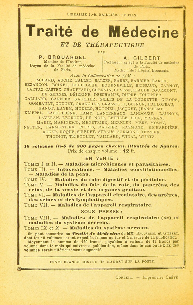 Traité de Médecine ET DE THÉRAPEUTIQUE PAU P. BROUARDEL A. GILBERT Membre de l'Institut, Professeur agrégé à la Faculté de médecine Doyen de la Faculté de médecine de Paris, de Paris. Médecin de rHôjjital Broussais. Avec la Collaboraiion de MM. : . ACHARD, AUCHÉ. BALLET, BALZER, BARBE, BARBIER, BARTH, BEZANÇON, BOINET, BOULLOCHE, BOURNEVILLE, BRISSAUD, CARNOT, CARTAZ, CASTEX, CHAUFFARD, CHERVIN, CLAISSE, CLAUDE COURMONT, DE GENNES, DÉJERINE, DESCHAMPS, DUPRÉ, FOURNIER, GALLIARD, GARNIER, GAUCHER, GILLES DE LA TOURETTE, GIRODE^ GOMBAULT, GOUGET, GRANCHER, GRASSET, L.GUINON, HALLOPEAU, HANOT, HAYEM, HUDELO, HUTINEL, JACQUET, JEANSELME, KLIPPEL, LABOULBÈNE, LAMY, LANCEREAUX, LANDOUZY, LAUNOIS, LAVERAN, LEGROUX, LE NOIR, LETULLE, LION, MARFAN, MARIE, MARINESCO, MENETRIER^ MERKLEN, MÉRY, MOSNY, NETTER, PARMENTIER, PITRES, RAUZIER, RAYMOND, KICHARDIÈRE, ROGER, ROQUE, SIREDEY, STRAUS, SURMONT, TEISSIER, THOINOT, TRIBOULET, VAII.LARD, WIDAL, WURTZ. tn volumes in-8 de 800 pages chacun, illustrés de figures. Prix de chaque volume : 12 fr. EN VENTE : Tomes I et II. — Maladies microbiennes et parasitaires. Tome III. — intoxications.— Maladies constitutionnelles. — Maladies de la peau. Tome IV. — Maladies du tube digestif et du péritoine. Tome V. — Maladies du Toie, de la rate, du pancréas, des reins, de la vessie et des organes génitaux. Tome VI.— Maladies de l'appareil circulatoire, des artères, des veines et des lympbatiques. Tome VII. — Maladies de l'appareil respiratoire. SOUS PRESSE: Tome VIII. — Maladies de l'appareil respiratoire et maladies du système nerveux. Tomes IX et X. — Maladies du système nerveux. On peut souscrire au Traité de Médecine de MM. Brouardel et Gilbert, dont les 10 Tolumâs seront expédiés franco au tur et à mesure de la publication : Moyennant la somme de 120 francs, payables à raison de 12 francs par volume, dans le mois qui suivra sa publication, même dans le cas où le Orix des volumes leralt ultérieurement augmenté. ENVOI FRANCO CONTRE UN MANDAT SUR LA POSTE. CoRBEiL. — Imprimerie Crété