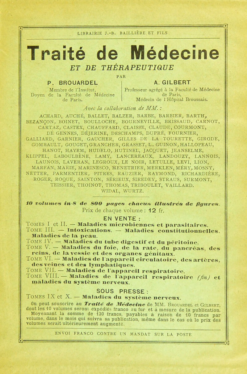 Traité de Médecine ET DE THÉRAPEUTIQUE PAR P. BROUARDEL Membre de l'Insiitut, Doyen de la Faculté de Médecine de Paris. A. GILBERT Professeur agrégé à la Faculté de Médecine de Paris, Médecin de l'Hôpital Broussais. Avec la collaboration de MM. : ACHARD, AUCHÉ, BALLET, BALZER, BARBE, BARBIER^ BARTH^ BEZANÇON, BOINET, BOULLOCHE, BOURNEVILLE, BRISSAUD^ CARNOT, CARTAZ, CASTEX, CHAUFFARD, CLAISSE, CLAUDE, COURMONT, DE GENNES, DÉJERINE, DESCHAMPS, DUPRÉ, FOURNIER, GALLIARD, GARNIER, GAUCHER, GILLES DE LA TOURETTE, GIRODE, GOMBAULT, GOUGET, GRANCHER, GRASSET, L. GUINON, HALLOPEAU, HANOT, HAYEM, HUDELO^ HUTINEL, JACQUET, JEANSELME, KLIPPEL, LABOULBÈNE, LAMY, LANCEREAUX, LANDOUZY, LANNOIS, LAUNOIS, LAVERAN, LEGROUX^ LE NOIR, LETULLE, LEVI, LION, MARFAN, MARIEj MARINESCO, MENETRIER, MERKLEN, MÉRY, MOSNY^ NETTER, PARMENTIER, PITRES, RAUZIER, RAYMOND, RICHARDIÈRE, ROGER, ROQUE^ SAINTON, SÉRIEUX, SIREDEY^ STRAUS, SURMONT, TEISSIER, THOINOT, THOMAS, TRIBOULET, VAILLARD. WIDAL, WURTZ. lO volumes in-S de SOO payes chacun itlustrés de figures. Prix de chaque volume : 12 fr. EN VENTE : Tomes I et II. — Maladies microbiennes et parasitaires. Tome III. — intoxications. — Maladies constitutionnelles. Maladies de la peau. Tome J V. — Maladies du tube digestif et du péritoine. Tome V. — Maladies du foie, de la rate, du pancréas, des reins, de la vessie et des organes génitaux. Tome VI. — Maladies de l'appareil circulatoire, des artères, des veines et des lymphatiques. Tome VII. — Maladies de l'appareil respiratoire. Tome VIII. — Maladies de l'appareil respiratoire fjinj et maladies du système nerveux. SOUS PRESSE : Tomes IX et X. — Maladies du système nerveux. On peut souscrire au Traité de Médecine de MM. Broijardel et Gilbfrt, dont les 10 volumes seront expédiés franco au lur et à mesure de la publication. Moyennant la somme de 120 francs, payables à raison de 10 francs par volume, dans le mois qui suivra sa publication, même dans le cas où le prix des volumes serait ultérieurement augmente.