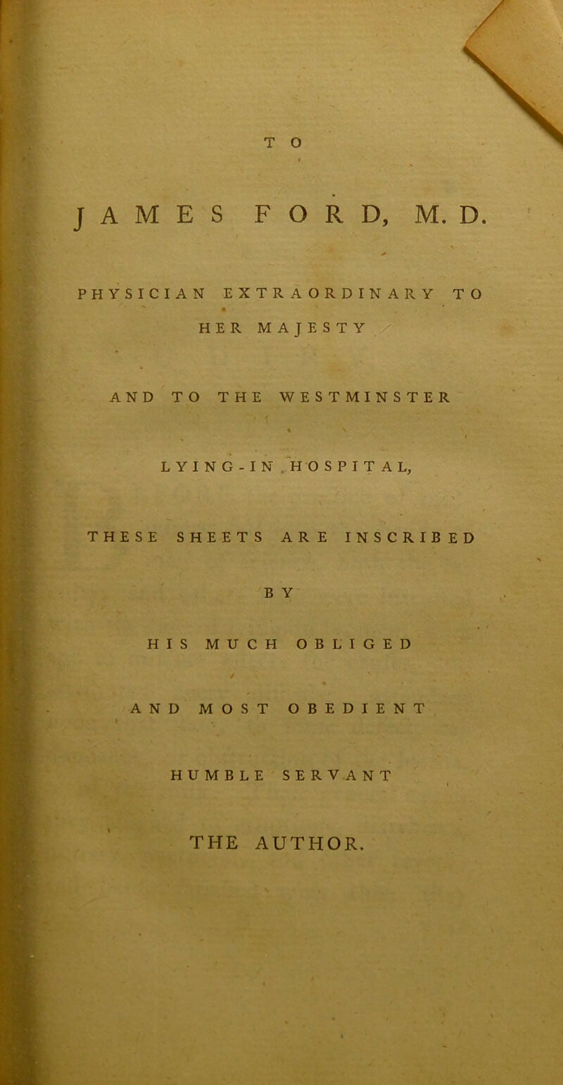 JAMES FORD, M. D. PHYSICIAN EXTRAORDINARY TO • * HER MAJESTY AND TO THE WESTMINSTER % V LYING-IN HOSPITAL, THESE SHEETS ARE INSCRIBED B Y HIS MUCH OBLIGED * AND MOST OBEDIENT I HUMBLE SERVANT THE AUTHOR