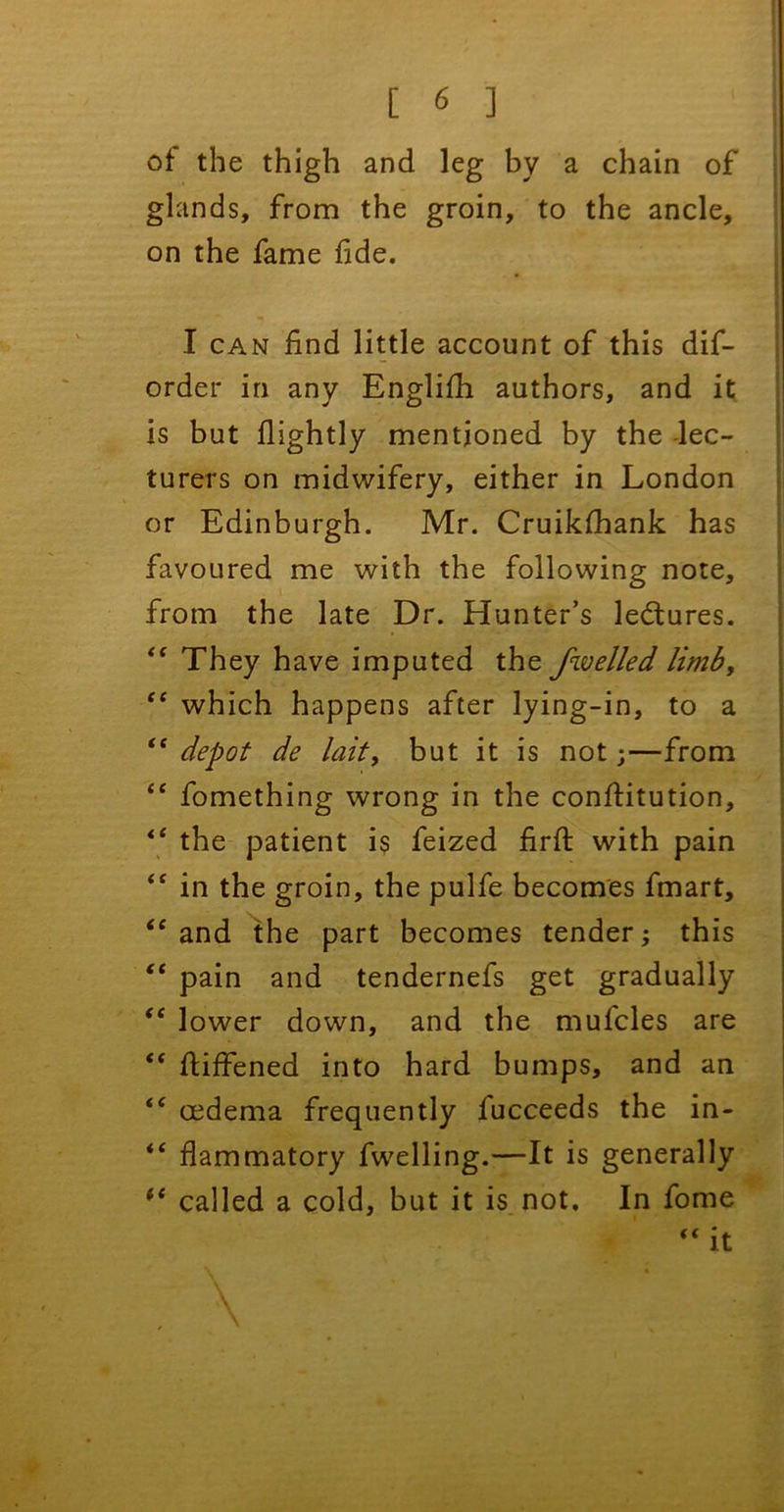 of the thigh and leg by a chain of glands, from the groin, to the ancle, on the fame fide. I can find little account of this dif- order in any Englifh authors, and it is but flightly mentioned by the -lec- turers on midwifery, either in London or Edinburgh. Mr. Cruikfhank has favoured me with the following note, from the late Dr. Hunter’s ledtures. They have imputed the fwelled limb, “ which happens after lying-in, to a “ depot de lait, but it is not;—from “ fomething wrong in the conftitution, “ the patient i$ feized firft with pain “ in the groin, the pulfe becomes fmart, “ and the part becomes tender; this “ pain and tendernefs get gradually “ lower down, and the mufcles are “ fiiffened into hard bumps, and an <{ oedema frequently fucceeds the in- “ flammatory fwelling.—It is generally “ called a cold, but it is not. In fome “ it