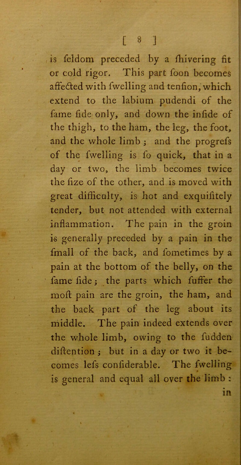 is feldom preceded by a ffiivering fit or cold rigor. This part foon becomes affe&ed with fwelling and tenfion, which extend to the labium pudendi of the fame fide only, and down the infide of the thigh, to the ham, the leg, the foot, and the whole limb ; and the progrefs of the fwelling is fo quick, that in a day or two, the limb becomes twice the fize of the other, and is moved with great difficulty, is hot and exquifitely tender, but not attended with external inflammation. The pain in the groin is generally preceded by a pain in the fmall of the back, and fometimes by a pain at the bottom of the belly, on the fame fide j the parts which fufFer the moft pain are the groin, the ham, and the back part of the leg about its j middle. The pain indeed extends over the whole limb, owing to the fudden diftention ; but in a day or two it be- comes lefs confiderable. The fwelling 0 is general and equal all over the limb : v in