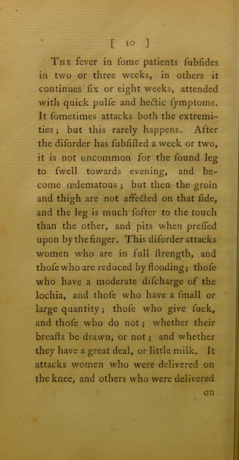 The fever in fome patients fubfides in two or three weeks, in others it continues fix or eight weeks, attended with quick pulfe and hedtic fymptoms. It fometimes attacks both the extremi- ties ; but this rarely happens. After the diforder has fubfifted a week or two, it is not uncommon for the found leg to fwell towards evening, and be- come oedematous ; but then the groin and thigh are not affedted on that fide, and the leg is much fofter to the touch than the other, and pits when preffed upon by thefinger. This diforder attacks women who are in full flrength, and thofewhoare reduced by flooding; thofe who have a moderate difcharge of the lochia, and thofe who have a lmall or large quantity; thole who give fuck, and thofe who do not; whether their breafls be drawn, or not; and whether they have a great deal, or little milk. It attacks women who were delivered on the knee, and others who were delivered on