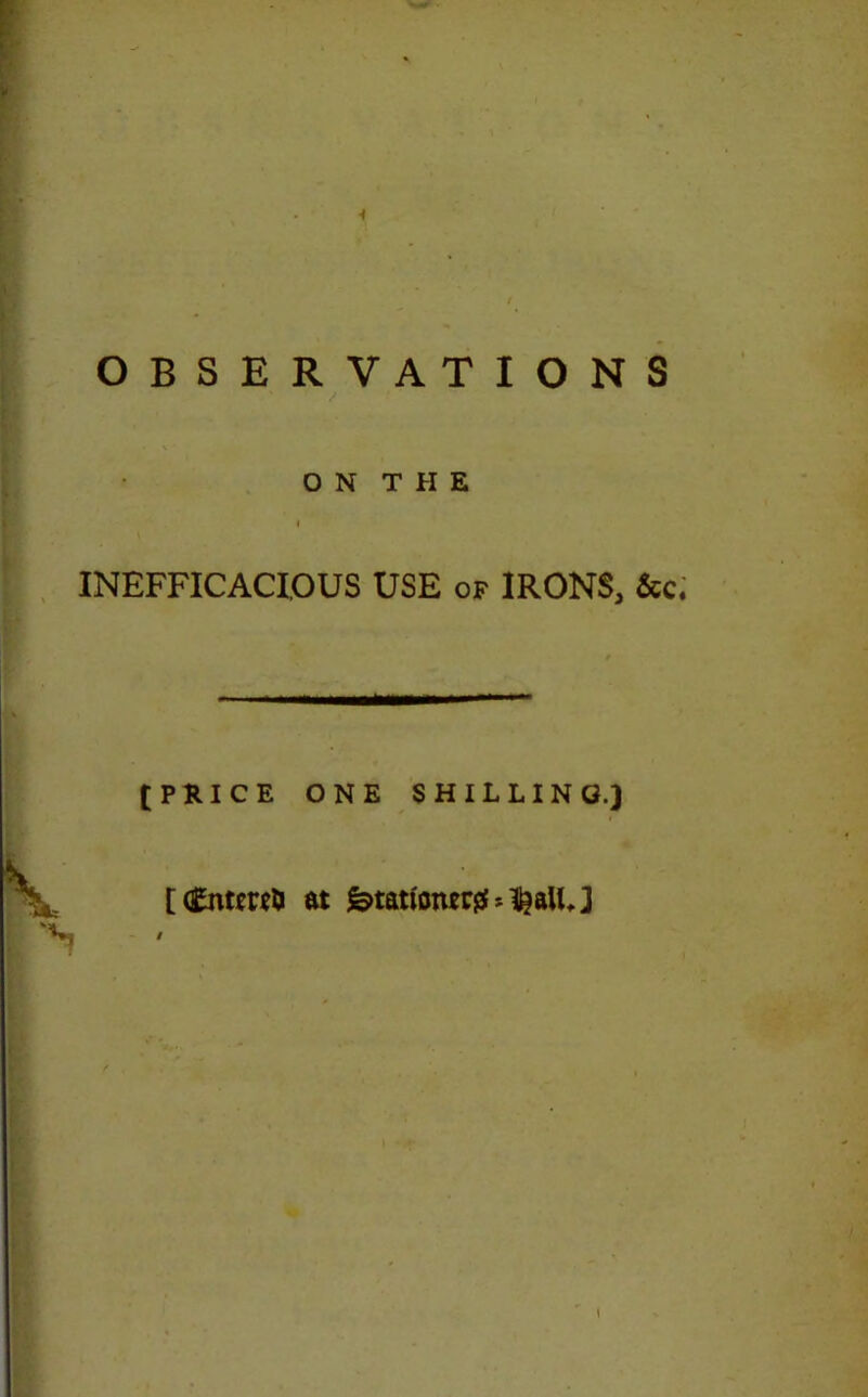 OBSERVATIONS / • \ ON THE INEFFICACIOUS USE of IRONS, See. [PRICE ONE SHILLING.) [ <£nt*r*& at fetation*# *$aUJ