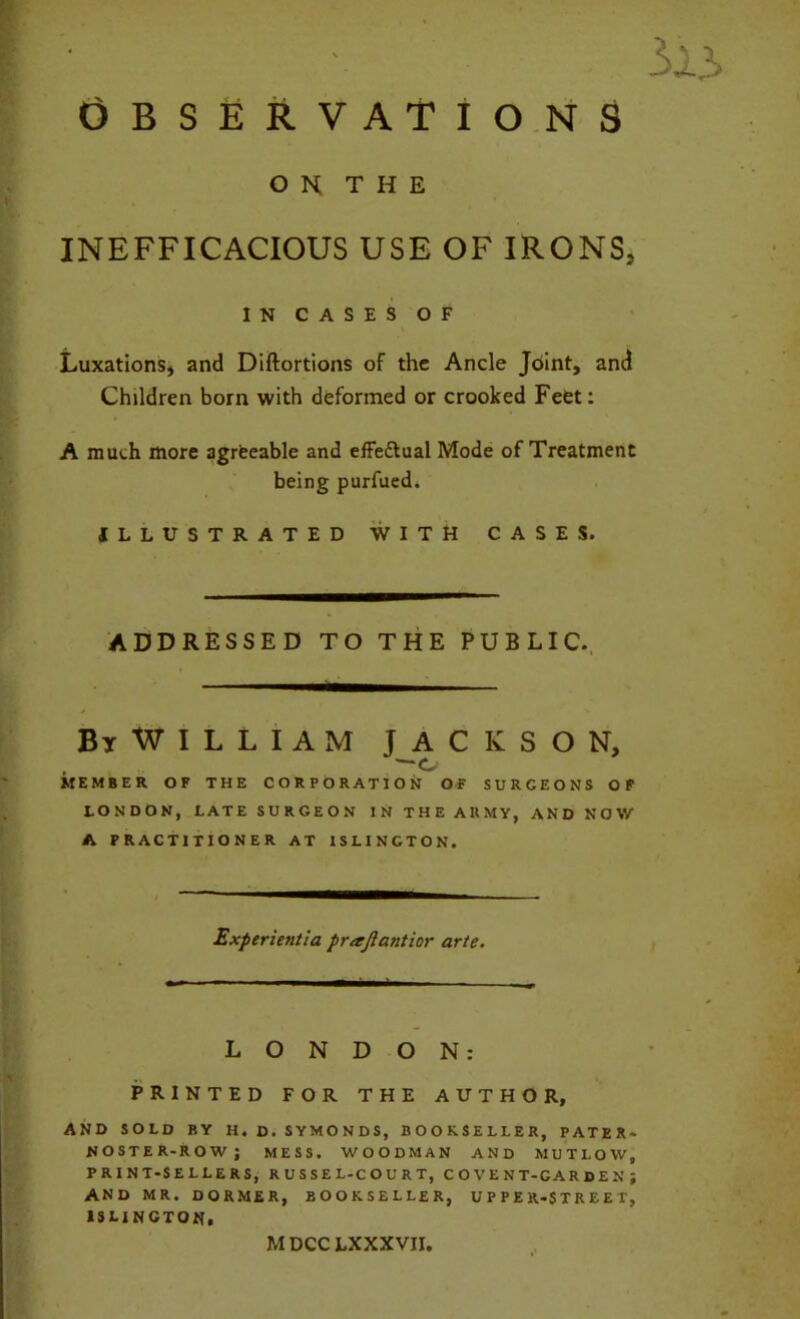 O K T H E INEFFICACIOUS USE OF IRONS, IN CASES OF Luxations, and Diftortions of the Ancle Joint, and Children born with deformed or crooked Feet: A much more agrteable and effectual Mode of Treatment being purfued. ILLUSTRATED WITH CASES. ADDRESSED TO THE PUBLIC., BiWILLIAM JACKSON, 1 o MEMBER OF THE CORPORATION OF SURGEONS OF LONDON, LATE SURGEON IN THE ARMY, AND NOW A PRACTITIONER AT ISLINGTON. Experientia prajlantior arte. LONDON: PRINTED FOR THE AUTHOR, AND SOLD BY H. D. SYMONDS, BOOKSELLER, PATER- NOSTER-ROW; MESS. WOODMAN AND MUTLOW, PRINT-SELLERS, R U S S E L-C O U R T, C O V E N T-C A R D E N ; AND MR. DORMER, BOOKSELLER, UPPER-STREET, ISLINGTON. MDCC LXXXVII,