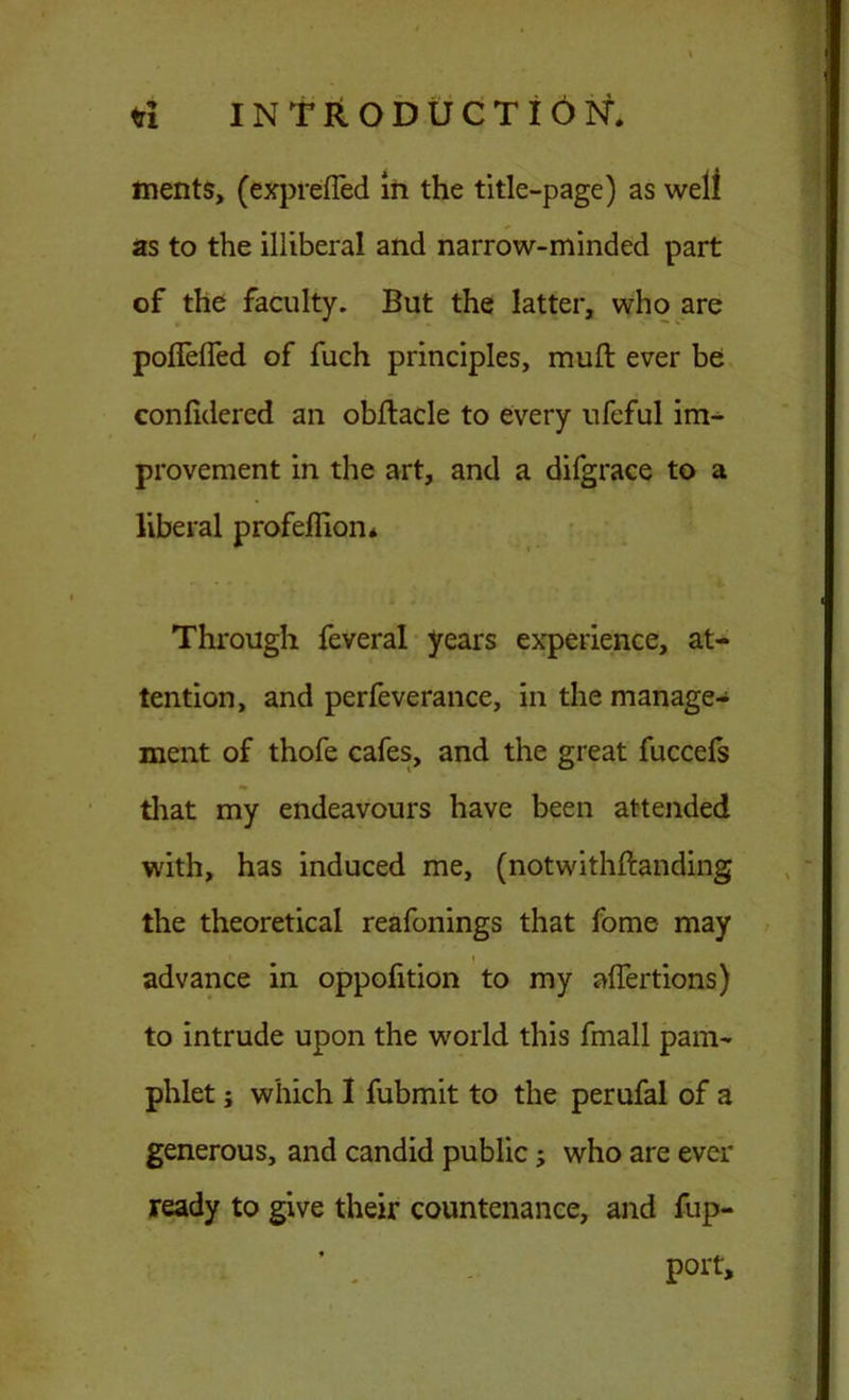 ments, (expreffed in the title-page) as well as to the illiberal and narrow-minded part of the faculty. But the latter, who are poffelfed of fuch principles, muft ever be confidered an obftacle to every ufeful im- provement in the art, and a difgrace to a liberal profeflion* Through feveral years experience, at- tention, and perfeverance, in the manage- ment of thofe cafes, and the great fuccefs that my endeavours have been attended with, has induced me, (notwithftanding the theoretical reafonings that fome may i advance in oppofition to my aflertions) to intrude upon the world this fmall pam- phlet ; which I fubmit to the perufal of a generous, and candid public; who are ever ready to give their countenance, and fup- port.