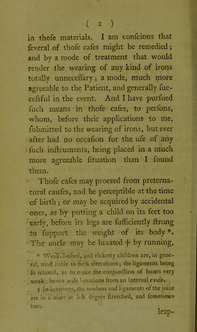 in thofe materials. I am confcious that feveral of thofe cafes might be remedied; and by a mode of treatment that would render the wearing of any kind of irons totally unneceflary; a mode, much more agreeable to the Patient, and generally fuc- cefsful in the event. And I have purfued fuch means in thofe cafes, to perfons, whom, before their applications to me, fubmitted to the wearing of irons, but ever after had no occafion for the ufe of any fuch inftruments, being placed in a much more agreeable fituation than I found them. Thofe cafes may proceed from preterna- tural caufes, and be perceptible at the time of birth ; or may be acquired by accidental ones, as by putting a child on its feet too early, before its legs are fufficiently ftrong to fupport the weight of its body *. The ancle may be luxated f by running, * Weak-1 imbed, and ricketty children are, in gene- ral, moft liable to fuch alterations; the ligaments being fo relaxed, as to make the conjun&ion of bones very weak : hence ar\fe, luxations from an internal caufe. t In luxations, the tendons and ligaments of the joint are in a more or lefs degree ftretched, and l’ometimes leap- torn.