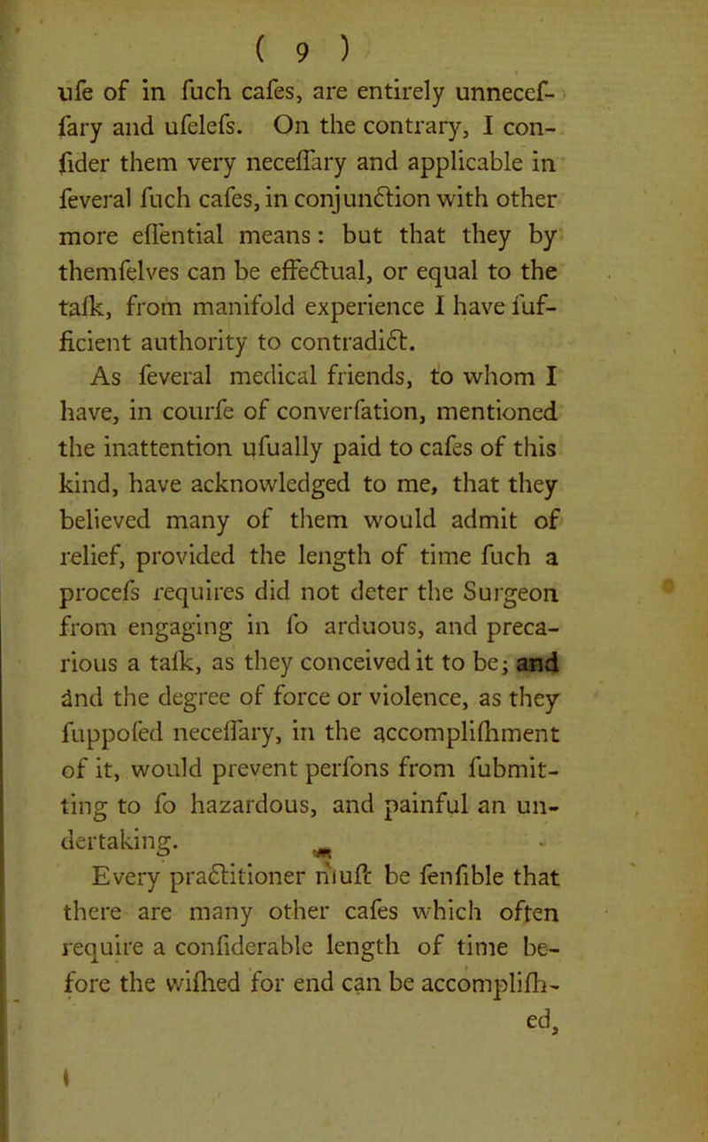 life of in fuch cafes, are entirely unnecef- fary and ufelefs. On the contrary, I con- fider them very neceffary and applicable in feveral fuch cafes, in conjunction with other more effential means: but that they by themfelves can be effectual, or equal to the talk, from manifold experience I have fuf- ficient authority to contradict. As feveral medical friends, to whom I have, in courfe of converfation, mentioned the inattention ufually paid to cafes of this kind, have acknowledged to me, that they believed many of them would admit of relief, provided the length of time fuch a procefs requires did not deter the Surgeon from engaging in fo arduous, and preca- rious a talk, as they conceived it to be; and 2nd the degree of force or violence, as they fuppofed necelfary, in the accomplilhment of it, would prevent perfons from fubmit- ting to fo hazardous, and painful an un- dertaking. m Every praClitioner niuft be fenfible that there are many other cafes which often require a confiderable length of time be- fore the wiflied for end can be accomplifh- ed.