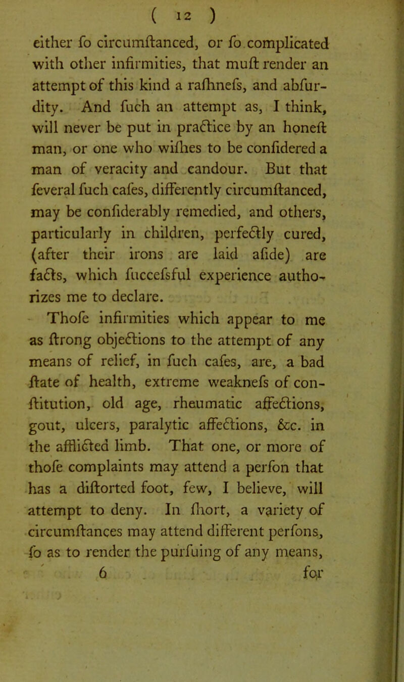 either fo circumftanced, or fo complicated with other infirmities, that muft render an attempt of this kind a rafhnefs, and abfur- dity. And fuch an attempt as, I think, will never be put in praftice by an honed: man, or one who wifhes to be confidered a man of veracity and candour. But that feveral fuch cafes, differently circumflanced, may be confiderably remedied, and others, particularly in children, perfedtly cured, (after their irons are laid afide) are fa£fs, which fuccefsful experience autho- rizes me to declare. Thofe infirmities which appear to me as ftrong obje&ions to the attempt of any means of relief, in fuch cafes, are, a bad ftate of health, extreme weaknefs of con- flitution, old age, rheumatic affeftions, gout, ulcers, paralytic affe&ions, &c. in the afflidfed limb. That one, or more of thofe complaints may attend a perfon that has a diftorted foot, few, I believe, will attempt to deny. In fhort, a variety of circumflances may attend different perfons, fo as to render the purfuing of any means, 6 far