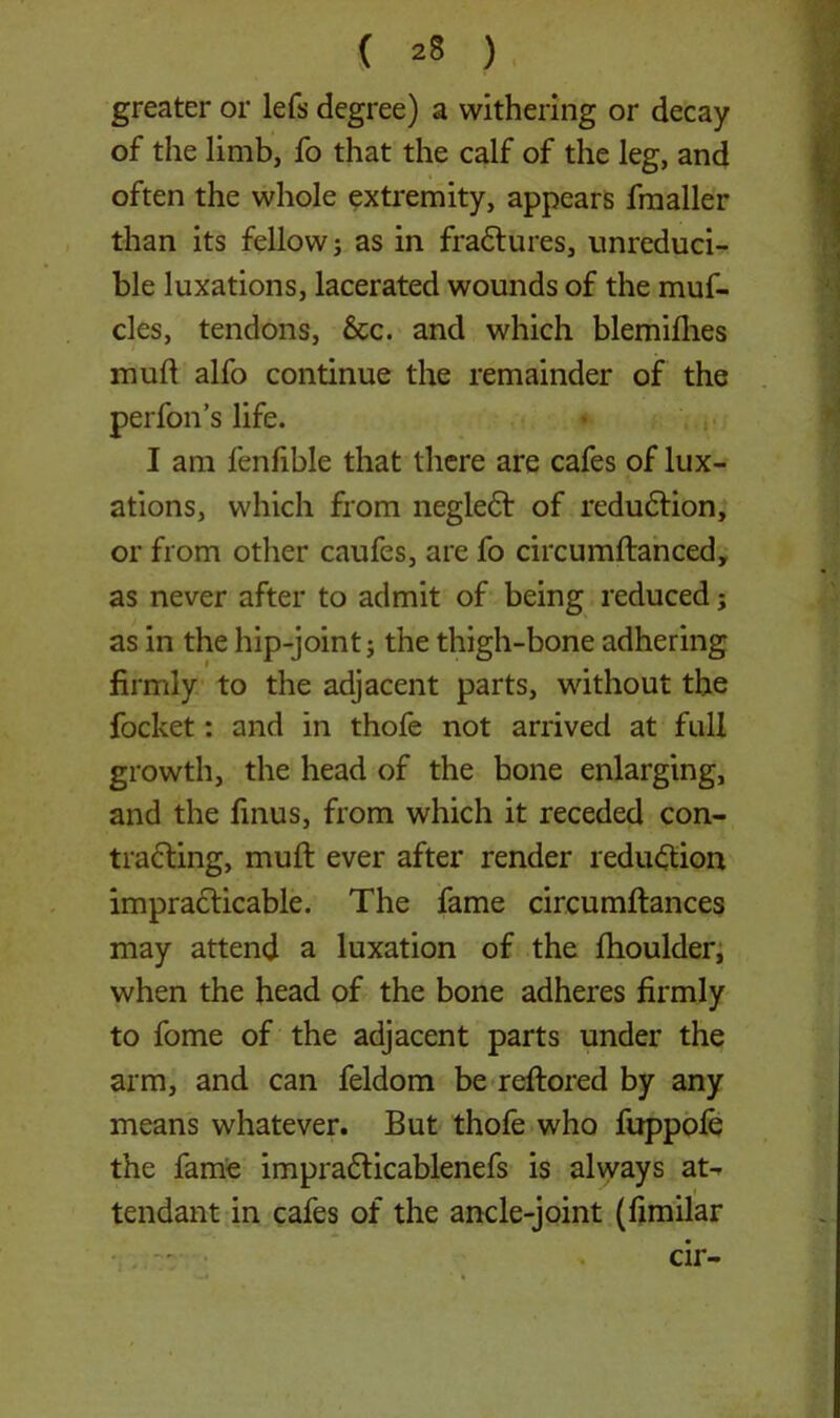 greater or lefs degree) a withering or decay of the limb, fo that the calf of the leg, and often the whole extremity, appears fmaller than its fellow; as in fraCtures, unreduci- ble luxations, lacerated wounds of the muf- cles, tendons, See. and which blemilhes mud alfo continue the remainder of the perfon’s life. I am fenfible that there are cafes of lux- ations, which from negledf of reduCiion, or from other caufes, are fo circumftanced, as never after to admit of being reduced; as in the hip-joint; the thigh-bone adhering firmly to the adjacent parts, without the focket: and in thofe not arrived at full growth, the head of the bone enlarging, and the finus, from which it receded con- tracting, mull ever after render reduction impracticable. The fame circumftances may attend a luxation of the fhoulder, when the head of the bone adheres firmly to fome of the adjacent parts under the arm, and can feldom be reftored by any means whatever. But thofe who fuppole the fame impradticablenefs is always at- tendant in cafes of the ancle-joint (fimilar cir-