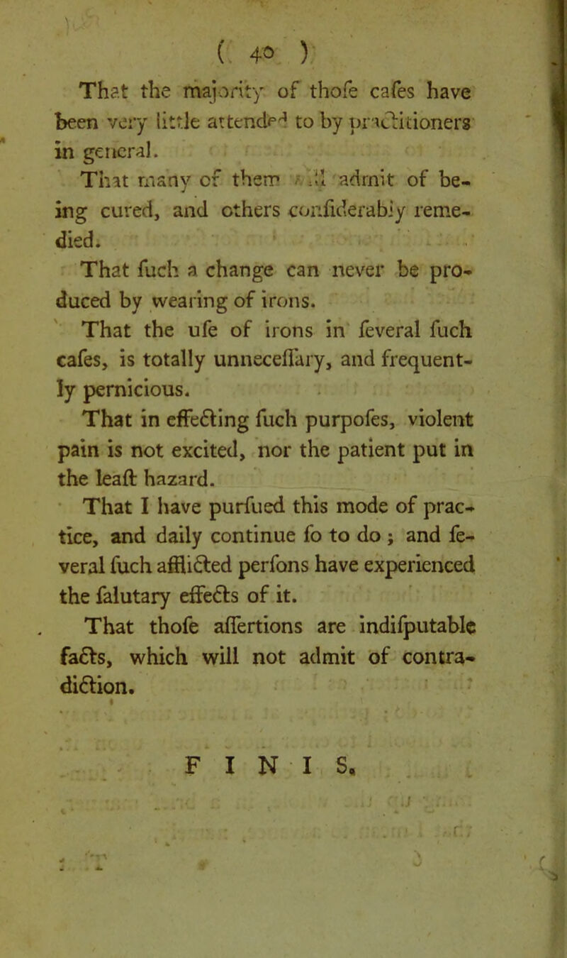 ( 4° ) That the majority of thofe cafes have been very little attendH to by practitioners in general. That many of therr M admit of be- ing cured, and others coniiderabiy reme- died. That fuch a change can never be pro- duced by wearing of irons. That the ufe of irons in feveral fuch cafes, is totally unneceflary, and frequent- ly pernicious. That in effeffing fuch purpofes, violent pain is not excited, nor the patient put in the leaft hazard. That I have purfued this mode of prac- tice, and daily continue fo to do ; and fe- veral fuch affli&ed perfons have experienced the falutary effeffs of it. That thofe affertions are indifputable faffs, which will not admit of contra- diction. FINIS, \ hJ