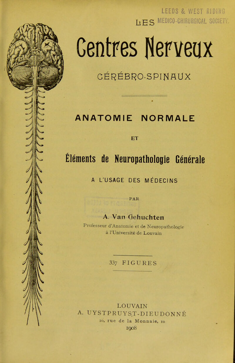 LEEDS & WEST rilDlriO ][^£S MEDICO-CHIRURGICAL GOCIET Centres Herveax GEREBÎ^O-SPIHAUX AIMATOMIE NORMALE ET Éléments de Neuropathologie Générale A L'USAGE DES MÉDECINS PAR A. Van Gehuchten Professeur d'Anatomie et de Neuropathologie à l'Université de Louvain 337 FIGURES LOUVAIN A. UYSTPRUYS.T-DIEUDONNÉ lo, rue de la Monnaie, 10 1908