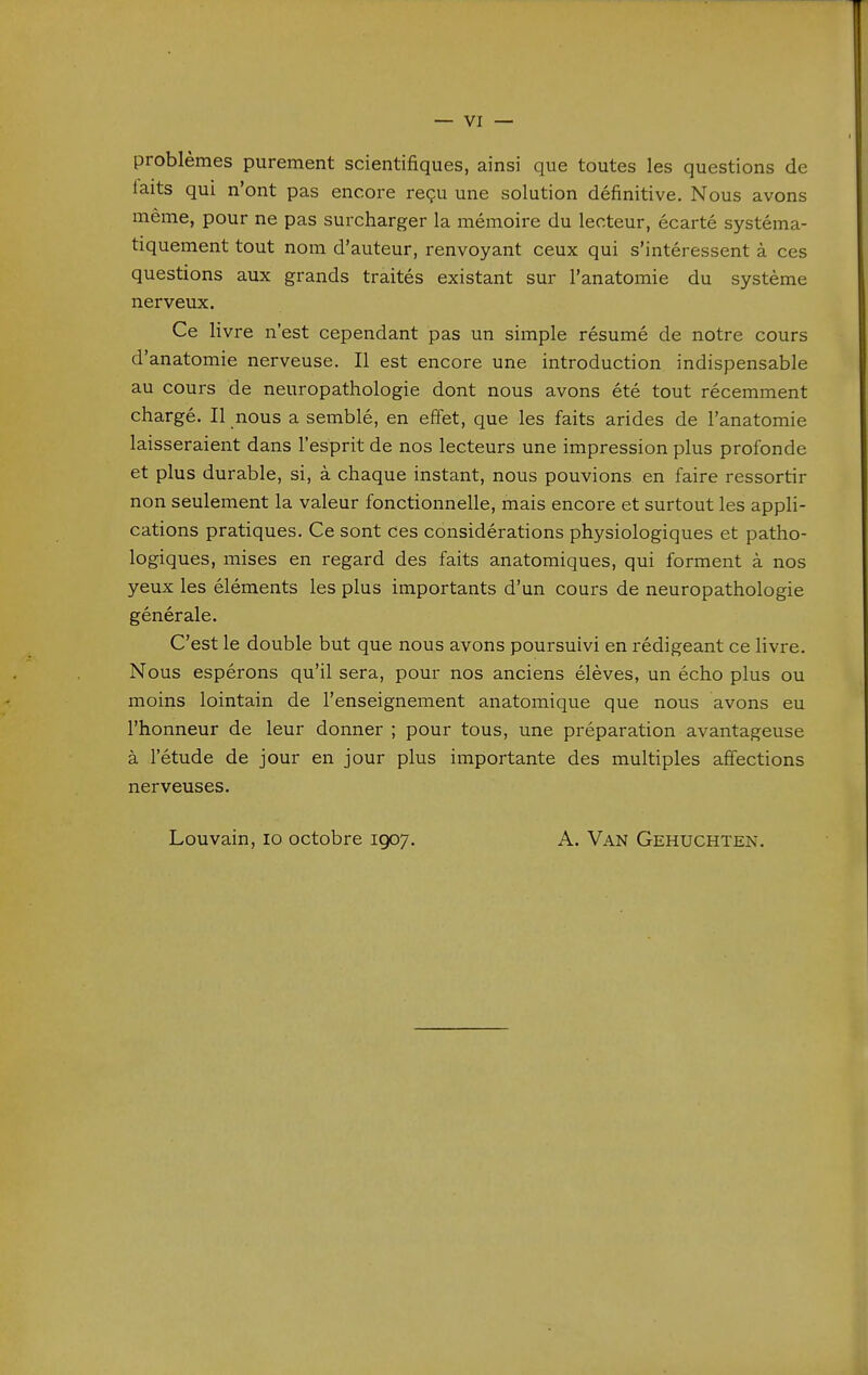 problèmes purement scientifiques, ainsi que toutes les questions de laits qui n'ont pas encore reçu une solution définitive. Nous avons même, pour ne pas surcharger la mémoire du lecteur, écarté systéma- tiquement tout nom d'auteur, renvoyant ceux qui s'intéressent à ces questions aux grands traités existant sur l'anatomie du système nerveux. Ce livre n'est cependant pas un simple résumé de notre cours d'anatomie nerveuse. Il est encore une introduction indispensable au cours de neuropathologie dont nous avons été tout récemment chargé. Il nous a semblé, en effet, que les faits arides de l'anatomie laisseraient dans l'esprit de nos lecteurs une impression plus profonde et plus durable, si, à chaque instant, nous pouvions en faire ressortir non seulement la valeur fonctionnelle, mais encore et surtout les appli- cations pratiques. Ce sont ces considérations physiologiques et patho- logiques, mises en regard des faits anatomiques, qui forment à nos yeux les éléments les plus importants d'un cours de neuropathologie générale. C'est le double but que nous avons poursuivi en rédigeant ce livre. Nous espérons qu'il sera, pour nos anciens élèves, un écho plus ou moins lointain de l'enseignement anatomique que nous avons eu l'honneur de leur donner ; pour tous, une préparation avantageuse à l'étude de jour en jour plus importante des multiples affections nerveuses. Louvain, lo octobre 1907. A. Van Gehuchten.