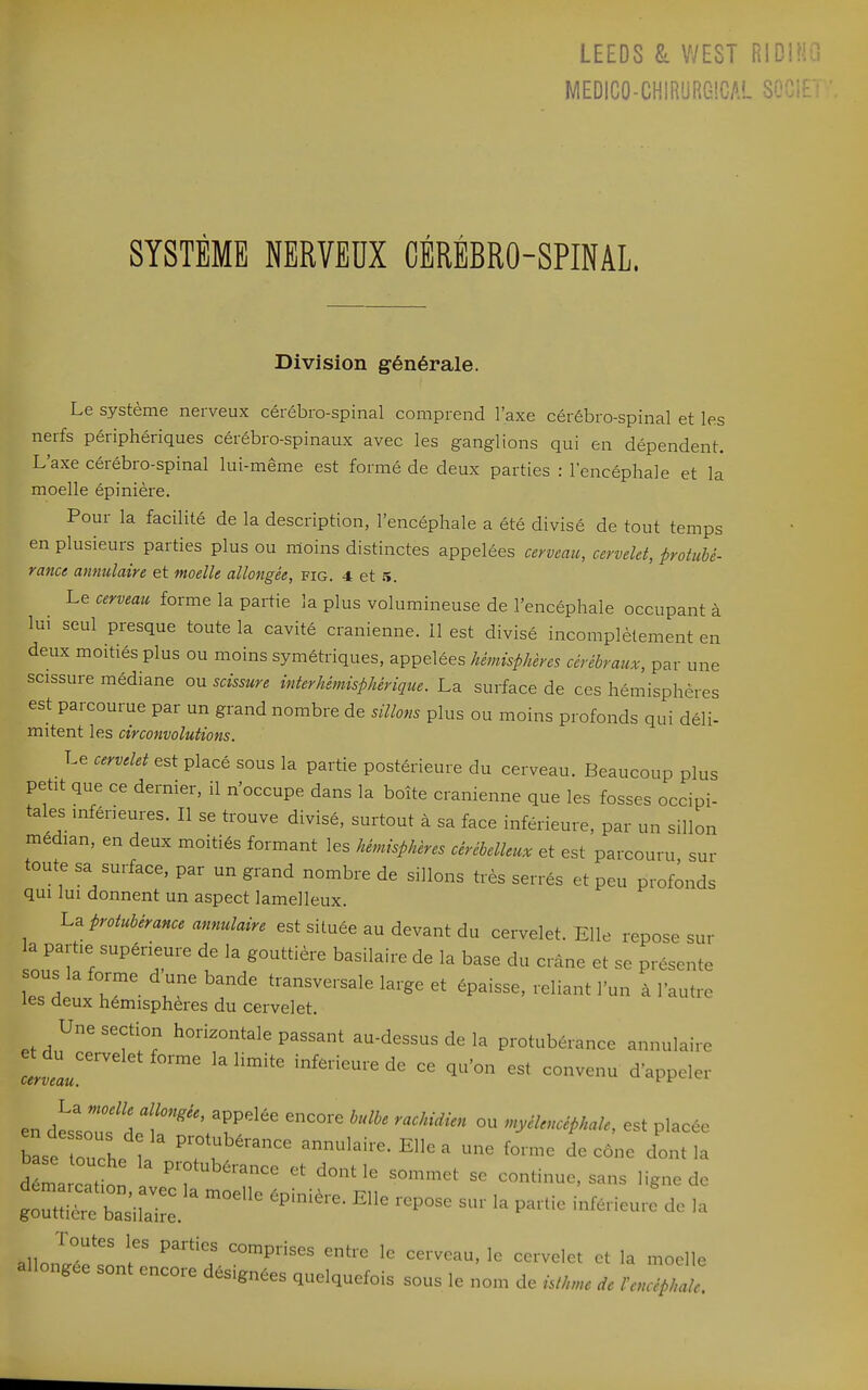 LEEDS ^ V/EST RID! MEDICO-CHIRiJRGlCAL SYSTÈME NERVEUX CÉRÉBRO-SPINAL. Division générale. Le système nerveux cérébro-spinal comprend l'axe cérébro-spinal et les nerfs périphériques cérébro-spinaux avec les ganglions qui en dépendent. L'axe cérébro-spinal lui-même est formé de deux parties : l'encéphale et la moelle épinière. Pour la facilité de la description, l'encéphale a été divisé de tout temps en plusieurs parties plus ou moins distinctes appelées cerveau, cervelet, protubé- rance annulaire et moelle allongée, fig. 4 et ^. Le cerveau forme la partie la plus volumineuse de l'encéphale occupant à lui seul presque toute la cavité crânienne. Il est divisé incomplètement en deux moitiés plus ou moins symétriques, appelées hémisphères cérébraux, par une scissure médiane ou scissure interhémisphérique. La surface de ces hémisphères est parcourue par un grand nombre de sillons plus ou moins profonds qui déli- mitent les circonvolutions. Le cervelet est placé sous la partie postérieure du cerveau. Beaucoup plus petit que ce dernier, il n'occupe dans la boîte crânienne que les fosses occipi- tales inférieures. Il se trouve divisé, surtout à sa face inférieure, par un sillon médian, en deux moitiés formant les hémisphères cérébelleux et est parcouru sur toute sa surface, par un grand nombre de sillons très serrés et peu profonds qui lui donnent un aspect lamelleux. La protubérance annulaire est située au devant du cervelet. Elle repose sur la partie supérieure de la gouttière basilaire de la base du crâne et se présente ous la forme d une bande transversale large et épaisse, reliant l'un à l'autre les deux hémisphères du cervelet. et d,^' ''f w P^^^^t ^^-dessus de la protubérance annulaire Llu ^'^^^ inférieure de ce qu'on est convenu d'appeler en tsZfa T'' T^' ° nyélencéphale, est placée bLe toul^^^ P-tubérance annulaire. Elle a une forme de cône dont la déma c° t n ^7'^''^^^ dont le sommet se continue, sans ligne de ^~::^iS::;^ ^-^-^ ^^--^'^^ .a allongce sont encore désignées quelquefois sous le nom de isthme de l'encéphale.