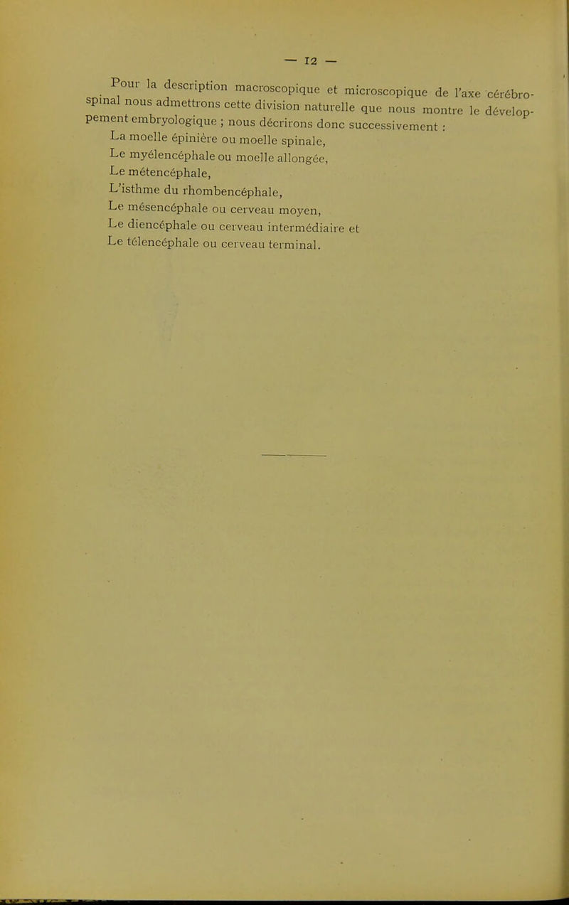 Poui la description macroscopique et microscopique de l'axe cérébro- spinal nous admettrons cette division naturelle que nous montre le dévelop- pement embryologique ; nous décrirons donc successivement : La moelle épinière ou moelle spinale, Le myélencéphale ou moelle allongée, Le métencéphale, L'isthme du rhombencéphale, Le mésencéphale ou cerveau moyen. Le diencéphale ou cerveau intermédiaire et Le télencéphale ou cerveau terminal.