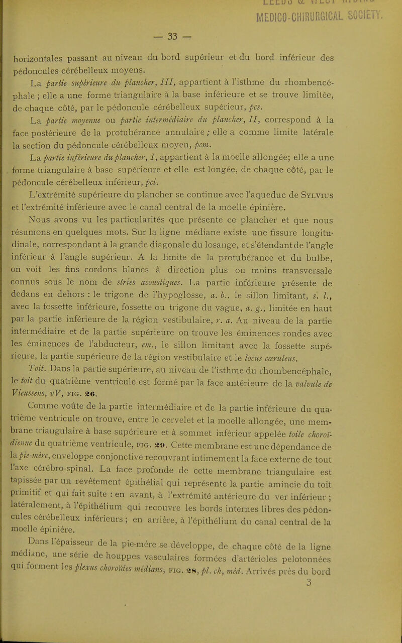 MEDICO-CHIRURGICAL SOCIETY. — 33 — horizontales passant au niveau du bord supérieur et du bord inférieur des pédoncules cérébelleux moyens. La partie supérieure du plancher, III, appartient à l'isthme du rhombencé- phale ; elle a une forme triangulaire à la base inférieure et se trouve limitée, de chaque côté, par le pédoncule cérébelleux supérieur, pcs. La partie moyenne ou partie intermédiaire du plancher, II, correspond à la face postérieure de la protubérance annulaire ; elle a comme limite latérale la section du pédoncule cérébelleux moyen, pcm. La partie inférieure du plancher, I, appartient à la moelle allongée; elle a une forme triangulaire à base supérieure et elle est longée, de chaque côté, par le pédoncule cérébelleux inférieur, pci. L'extrémité supérieure du plancher se continue avec l'aqueduc de Sylvius et l'extrémité inférieure avec le canal central de la moelle épinière. Nous avons vu les particularités que présente ce plancher et que nous résumons en quelques mots. Sur la ligne médiane existe une fissure longitu- dinale, correspondant à la grande diagonale du losange, et s'étendantde l'angle inférieur à l'angle supérieur. A la limite de la protubérance et du bulbe, on voit les fins cordons blancs à direction plus ou moins transversale connus sous le nom de stries acoustiques. La partie inférieure présente de dedans en dehors : le trigone de l'hypoglosse, a. b., le sillon limitant, 5. avec la fossette inférieure, fossette ou trigone du vague, a. g., limitée en haut par la partie inférieure de la région vestibulaire, r. a. Au niveau de la partie intermédiaire et de la partie supérieure on trouve les éminences rondes avec les éminences de l'abducteur, em., le sillon limitant avec la fossette supé- rieure, la partie supérieure de la région vestibulaire et le loctis cœruleus. Toit. Dans la partie supérieure, au niveau de l'isthme du rhombencéphale, le toit du quatrième ventricule est formé par la face antérieure de la valvule de Vieussens, vV, fig. 2g. Comme voûte de la partie intermédiaire et de la partie inférieure du qua- trième ventricule on trouve, entre le cervelet et la moelle allongée, une mem- brane triangulaire à base supérieure et à sommet inférieur appelée toile choroï- dienne du quatrième ventricule, fig. 39. Cette membrane est une dépendance de \^pie-mère, enveloppe conjonctive recouvrant intimement la face externe de tout l'axe cérébro-spinal. La face profonde de cette membrane triangulaire est tapissée par un revêtement épithélial qui représente la partie amincie du toit primitif et qui fait suite : en avant, à l'extrémité antérieure du ver inférieur ; latéralement, à l'épithélium qui recouvre les bords internes libres des pédon- cules cérébelleux inférieurs ; en arrière, à l'épithélium du canal central de la moelle épinière. Dans l'épaisseur de la pie-mère se développe, de chaque côté de la ligne médiane, une série de houppes vasculaires formées d'artérioles pelotonnées qui forment les plexus choroïdes médians, fig. «s, pl. ch, méd. Arrivés près du bord 3