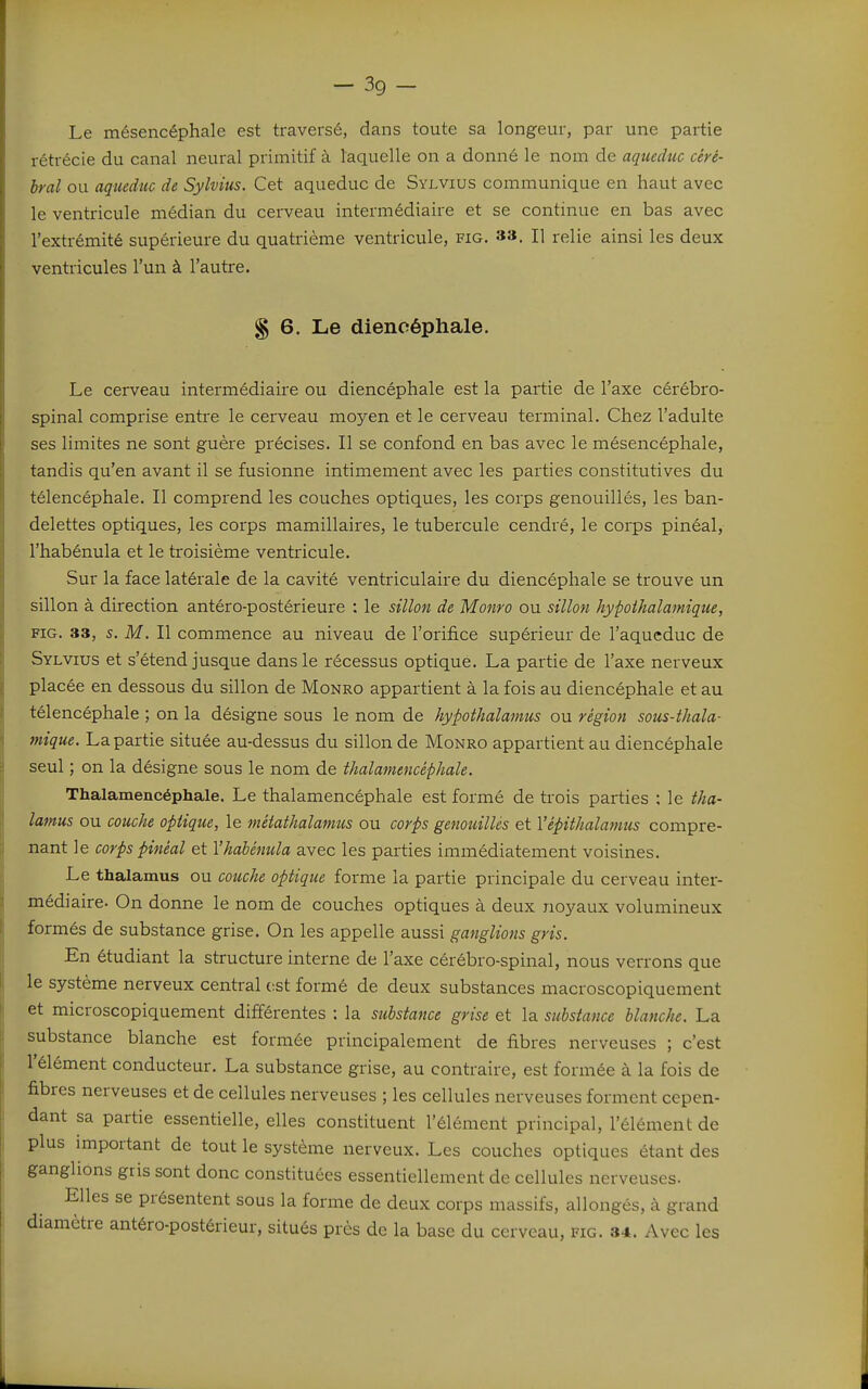 Le mésencéphale est traversé, dans toute sa longeur, par une partie rétrécie du canal neural primitif à laquelle on a donné le nom de aqueduc ciré- Irai ou aqueduc de Sylvius. Cet aqueduc de Sylvius communique en haut avec le ventricule médian du cerveau intermédiaire et se continue en bas avec l'extrémité supérieure du quatrième ventricule, fig. 33. H relie ainsi les deux ventricules l'un à l'autre. § 6. Le diencéphale. Le cerveau intermédiaire ou diencéphale est la partie de l'axe cérébro- spinal comprise entre le cerveau moyen et le cerveau terminal. Chez l'adulte ses limites ne sont guère précises. Il se confond en bas avec le mésencéphale, tandis qu'en avant il se fusionne intimement avec les parties constitutives du télencéphale. Il comprend les couches optiques, les corps genouillés, les ban- delettes optiques, les corps mamillaires, le tubercule cendré, le corps pinéal, l'habénula et le troisième ventricule. Sur la face latérale de la cavité ventriculaire du diencéphale se trouve un sillon à direction antéro-postérieure : le sillon de Monro ou sillon hypoihalamique, FIG. 33, s. M. Il commence au niveau de l'orifice supérieur de l'aqueduc de Sylvius et s'étend jusque dans le récessus optique. La partie de l'axe nerveux placée en dessous du sillon de Monro appartient à la fois au diencéphale et au télencéphale ; on la désigne sous le nom de hypothalamus ou région sous-thala- mique. La partie située au-dessus du sillon de Monro appartient au diencéphale seul ; on la désigne sous le nom de thalamenûphale. Thalamencéphale. Le thalamencéphale est formé de trois parties ; le tha- lamus ou couche optique, le mêtathalanius ou corps genouillés et Vépithalatmis compre- nant le corps pinéal et l'habénula avec les parties immédiatement voisines. Le thalamus ou couche optique forme la partie principale du cerveau inter- médi aire. On donne le nom de couches optiques à deux noyaux volumineux formés de substance grise. On les appelle aussi ganglions gris. En étudiant la structure interne de l'axe cérébro-spinal, nous verrons que le système nerveux central est formé de deux substances macroscopiquement et microscopiquement différentes : la substance grise et la substance blanche. La substance blanche est formée principalement de fibres nerveuses ; c'est l'élément conducteur. La substance grise, au contraire, est formée à la fois de fibres nerveuses et de cellules nerveuses ; les cellules nerveuses forment cepen- dant sa partie essentielle, elles constituent l'élément principal, l'élément de plus important de tout le système nerveux. Les couches optiques étant des ganglions gris sont donc constituées essentiellement de cellules nerveuses. Elles se présentent sous la forme de deux corps massifs, allongés, à grand diamètre antéro-postérieur, situés près de la base du cerveau, fig. 34. Avec les