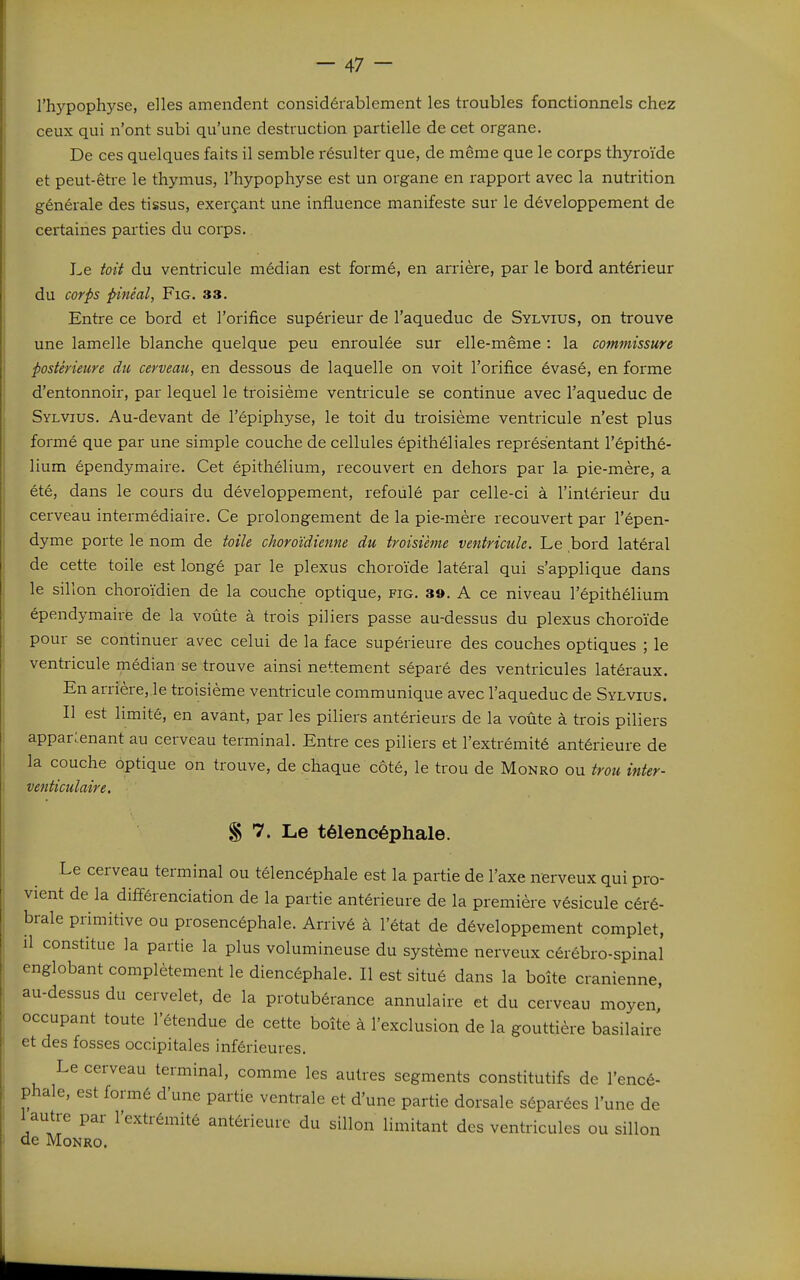 l'hypophyse, elles amendent considérablement les troubles fonctionnels chez ceux qui n'ont subi qu'une destruction partielle de cet organe. De ces quelques faits il semble résulter que, de même que le corps thyroïde et peut-être le thymus, l'hypophyse est un organe en rapport avec la nutrition générale des tissus, exerçant une influence manifeste sur le développement de certaines parties du corps. Le toit du ventricule médian est formé, en arrière, par le bord antérieur du corps pinéal, FiG. 33. Entre ce bord et l'orifice supérieur de l'aqueduc de Sylvius, on trouve une lamelle blanche quelque peu enroulée sur elle-même : la commissure postérieure du cerveau, en dessous de laquelle on voit l'orifice évasé, en forme d'entonnoir, par lequel le troisième ventricule se continue avec l'aqueduc de Sylvius. Au-devant de l'épiphyse, le toit du troisième ventricule n'est plus formé que par une simple couche de cellules épithéliales représentant l'épithé- lium épendymaire. Cet épithélium, recouvert en dehors par la pie-mère, a été, dans le cours du développement, refoulé par celle-ci à l'intérieur du cerveau intermédiaire. Ce prolongement de la pie-mère recouvert par l'épen- dyme porte le nom de toile choroïdienne du troisième ventricule. Le bord latéral de cette toile est longé par le plexus choroïde latéral qui s'applique dans le sillon choroïdien de la couche optique, fig. 39. A ce niveau l'épithélium épendymaire de la voûte à trois piliers passe au-dessus du plexus choroïde pour se continuer avec celui de la face supérieure des couches optiques ; le ventricule médian se trouve ainsi nettement séparé des ventricules latéraux. En arrière,.le troisième ventricule communique avec l'aqueduc de Sylvius. Il est limité, en avant, par les piliers antérieurs de la voûte à trois piliers appar;.enant au cerveau terminal. Entre ces piliers et l'extrémité antérieure de la couche optique on trouve, de chaque côté, le trou de Monro ou trou inter- venticulaire. S 7. Le télencéphale. Le cerveau terminal ou télencéphale est la partie de l'axe nerveux qui pro- vient de la différenciation de la partie antérieure de la première vésicule céré- brale primitive ou prosencéphale. Arrivé à l'état de développement complet, il constitue la partie la plus volumineuse du système nerveux cérébro-spinal englobant complètement le diencéphale. Il est situé dans la boîte crânienne, au-dessus du cervelet, de la protubérance annulaire et du cerveau moyen occupant toute l'étendue de cette boîte à l'exclusion de la gouttière basilairé et des fosses occipitales inférieures. Le cerveau terminal, comme les autres segments constitutifs de l'encé- phale, est formé d'une partie ventrale et d'une partie dorsale séparées l'une de 1 autre par l'extrémité antérieure du sillon limitant des ventricules ou sillon de MoNRo.