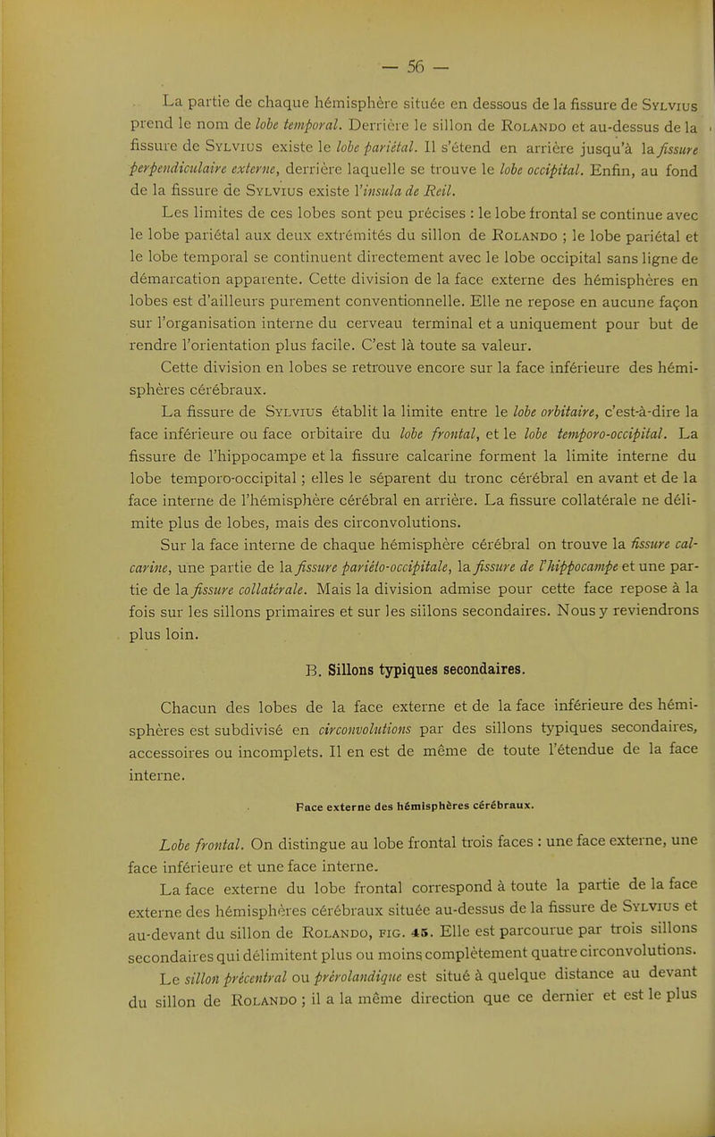 La partie de chaque hémisphère située en dessous de la fissure de Sylvius prend le nom de lobe temporal. Derrière le sillon de Rolando et au-dessus de la fissure de Sylvius existe le lohe pariétal. Il s'étend en arrière jusqu'à la fissure perpendiculaire externe, derrière laquelle se trouve le lobe occipital. Enfin, au fond de la fissure de Sylvius existe Vinsula de Reil. Les limites de ces lobes sont peu précises : le lobe frontal se continue avec le lobe pariétal aux deux extrémités du sillon de Rolando ; le lobe pariétal et le lobe temporal se continuent directement avec le lobe occipital sans ligne de démarcation apparente. Cette division de la face externe des hémisphères en lobes est d'ailleurs purement conventionnelle. Elle ne repose en aucune façon sur l'organisation interne du cerveau terminal et a uniquement pour but de rendre l'orientation plus facile. C'est là toute sa valeur. Cette division en lobes se retrouve encore sur la face inférieure des hémi- sphères cérébraux. La fissure de Sylvius établit la limite entre le lobe orUtaire, c'est-à-dire la face inférieure ou face orbitaire du lobe frontal, et le lobe temporo-occipital. La fissure de l'hippocampe et la fissure calcarine forment la limite interne du lobe temporo-occipital ; elles le séparent du tronc cérébral en avant et de la face interne de l'hémisphère cérébral en arrière. La fissure collatérale ne déli- mite plus de lobes, mais des circonvolutions. Sur la face interne de chaque hémisphère cérébral on trouve la ûssure cal- carine, une partie de la fissure pariélo-occipitale, la fissure de Vhippocampe et une par- tie de \a fissure collatérale. Mais la division admise pour cette face repose à la fois sur les sillons primaires et sur les sillons secondaires. Nous y reviendrons plus loin. B. Sillons typiques secondaires. Chacun des lobes de la face externe et de la face inférieure des hémi- sphères est subdivisé en circonvolutions par des sillons typiques secondaires, accessoires ou incomplets. Il en est de même de toute l'étendue de la face interne. Face externe des hémisphères cérébraux. Lobe frontal. On distingue au lobe frontal trois faces : une face externe, une face inférieure et une face interne- La face externe du lobe frontal correspond à toute la partie de la face externe des hémisphères cérébraux située au-dessus de la fissure de Sylvius et au-devant du sillon de Rolando, fig. 45. Elle est parcourue par trois sillons secondaires qui délimitent plus ou moins complètement quati-e circonvolutions. Le sillon précentral ou prérolandique est situé à quelque distance au devant du sillon de Rolando ; il a la même direction que ce dernier et est le plus