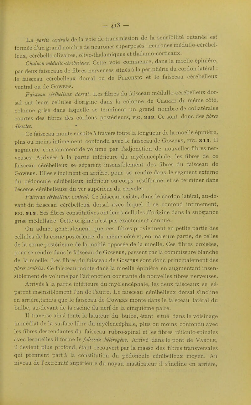 La partie centrale de la voie de transmission de la sensibilité cutanée est formée d'un grand nombre de neurones superposés : iTCurones médullo-cérébel- leux, céré'bello-olivaires, oHvo-thalamiques et thalamo-corticaux. Chainon mèdullo-cérébelleux. Cette voie commence, dans la moelle épinière, par deux faisceaux de fibres nerveuses situés à la périphérie du cordon latéral : ■ le faisceau cérébelleux dorsal ou de Flechsig et le faisceau cérébelleux ventral ou de Gowers. Faisceau cérébelleux dorsal. Les fibres du faisceau môdullo-cérébelleux dor- sal ont leurs cellules d'origine dans la colonne de Clarke du même côté, colonne grise dans laquelle se terminent un grand nombre de collatérales courtes des fibres des cordons postérieurs, fig. sis. Ce sont donc des fibres directes. Ce faisceau monte ensuite à travers toute la longueur de la moelle épinière, plus ou moins intimement confondu avec le faisceau de Gowers, fig. sis. Il augmente constamment de volume par l'adjonction de nouvelles fibres ner- veuses. Arrivées à la partie inférieure du myélencéphale, les fibres de ce faisceau cérébelleux se séparent insensiblement des fibres du faisceau de Gowers. Elles s'inclinent en arrière, pour se rendre dans le segment externe du pédoncule cérébelleux inférieur ou corps restiforme, et se terminer dans l'écorce cérébelleuse du ver supérieur du cervelet. Faisceau cérébelleux ventral. Ce faisceau existe, dans le cordon latéral, au-de- vant du faisceau cérébelleux dorsal avec lequel il se confond intimement, FIG. 313. Ses fibres constitutives ont leurs cellules d'origine dans la substance grise médullaire. Cette origine n'est pas exactement connue. On admet généralement que ces fibres proviennent en petite partie des cellules de la corne postérieure du même côté et, en majeure partie, de celles de la corne postérieure de la moitié opposée de la moelle. Ces fibres croisées, pour se rendre dans le faisceau de Gowers, passent par la commissure blanche de la moelle. Les fibres du faisceau de Gowers sont donc principalement des fibres croisées. Ce faisceau monte dans la moelle épinière en augmentant insen- siblement de volume par l'adjonction constante de nouvelles fibres nerveuses. Arrivés à la partie inférieure du myélencéphale, les deux faisceaux se sé- parent insensiblement l'un de l'autre. Le faisceau cérébelleux dorsal s'incline en arrière,tandis que le faisceau de Gowers monte dans le faisceau latéral du bulbe, au-devant de la racine du nerf de la cinquième paire. Il traverse ainsi toute la hauteur 'du bulbe, étant situé dans le voisinage immédiat de la surface libre du myélencéphale, plus ou moins confondu avec les fibres descendantes du faisceau rubro-spinal et les fibres réiiculo-spinalcs avec lesquelles il forme le faisceau hétérogène. Arrivé dans le pont de Varole, il devient plus profond, étant recouvert par la masse des fibres transversales qui prennent part à la constitution du pédoncule cérébelleux moyen. Au niveau de l'extrémité supérieure du noyau masticateur il s'incline en arrière,