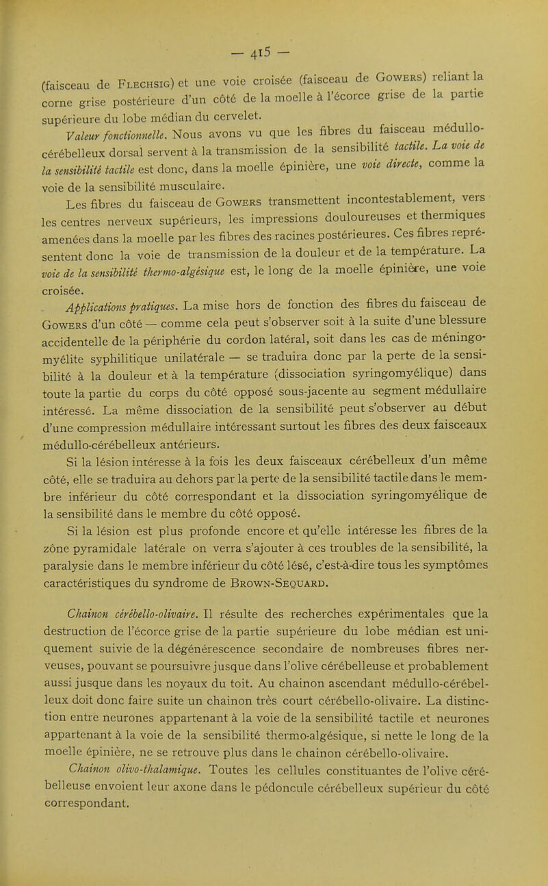 (faisceau de Flechsig) et une voie croisée (faisceau de Gowers) reliant la corne grise postérieure d'un côté de la moelle à l'écorce grise de la partie supérieure du lobe médian du cervelet. Valeur foncUonnelle. Nous avons vu que les fibres du faisceau médullo- cérébelleux dorsal servent à la transmission de la sensibilité tacMe. La vote de la sensibiHié tactile est donc, dans la moelle épinière, une voie directe, comme la voie de la sensibilité musculaire. Les fibres du faisceau de Gowers transmettent incontestablement, vers les centres nerveux supérieurs, les impressions douloureuses et thermiques amenées dans la moelle par les fibres des racines postérieures. Ces fibres repré- sentent donc la voie de transmission de la douleur et de la température. La voie de la sensibilité thermo-algésique est, le long de la moelle épinièi-e, une voie croisée. Applications pratiques. La mise hors de fonction des fibres du faisceau de Gowers d'un côté — comme cela peut s'observer soit à la suite d'une blessure accidentelle de la périphérie du cordon latéral, soit dans les cas de méningo- myélite syphilitique unilatérale — se traduira donc par la perte de la sensi- bilité à la douleur et à la température (dissociation syringomyélique) dans toute la partie du corps du côté opposé sous-jacente au segment médullaire intéressé. La même dissociation de la sensibilité peut s'observer au début d'une compression médullaire intéressant surtout les fibres des deux faisceaux médullo-cérébelleux antérieurs. Si la lésion intéresse à la fois les deux faisceaux cérébelleux d'un même côté, elle se traduira au dehors par la perte de la sensibilité tactile dans le mem- bre inférieur du côté correspondant et la dissociation syringomyélique de la sensibilité dans le membre du côté opposé. Si la lésion est plus profonde encore et qu'elle intéresse les fibres de la zone pyramidale latérale on verra s'ajouter à ces troubles de la sensibilité, la paralysie dans le membre inférieur du côté lésé, c'est-à-dire tous les symptômes caractéristiques du syndrome de Brown-Sequard. Chaînon cérébello-olivaire. Il résulte des recherches expérimentales que la destruction de l'écorce grise de la partie supérieure du lobe médian est uni- quement suivie de la dégénérescence secondaire de nombreuses fibres ner- veuses, pouvant se poursuivre jusque dans l'olive cérébelleuse et probablement aussi jusque dans les noyaux du toit. Au chaînon ascendant médullo-cérébel- leux doit donc faire suite un chaînon très court cérébello-olivaire. La distinc- tion entre neurones appartenant à la voie de la sensibilité tactile et neurones appartenant à la voie de la sensibilité thermo-algésique, si nette le long de la moelle épinière, ne se retrouve plus dans le chaînon cérébello-olivaire. Chainon olivo-thalamique. Toutes les cellules constituantes de l'olive céré- belleuse envoient leur axone dans le pédoncule cérébelleux supérieur du côté correspondant.