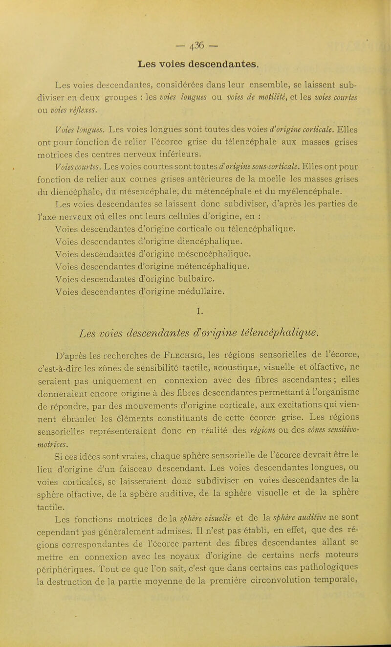 Les voies descendantes. Les voies descendantes, considérées dans leur ensemble, se laissent sub- diviser en deux groupes : les voies longues ou voies de moiilité, et les voies courtes ou voies réflexes. Voies longues. Les voies longues sont toutes des voies d'origine corticale. Elles ont pour fonction de relier l'écorce grise du télencéphale aux masses grises motrices des centres nerveux inférieurs. Voies courtes. Les voies convies sontiOMies d'origine sous-corticale. Elles ont pour fonction de relier aux cornes grises antérieures de la moelle les masses grises du diencéphale, du mésencéphale, du métencéphale et du myélencéphale. Les voies descendantes se laissent donc subdiviser, d'après les parties de l'axe nerveux où elles ont leurs cellules d'origine, en : Voies descendantes d'origine corticale ou télencéphalique. Voies descendantes d'origine diencéphalique. Voies descendantes d'origine mésencéphalique. Voies descendantes d'origine métencéphalique. Voies descendantes d'origine bulbaire. Voies descendantes d'origine médullaire. L Les voies descendantes d'origine télencéphalique. D'après les recherches de Flechsig, les régions sensorielles de l'écorce, c'est-à-dire les zones de sensibilité tactile, acoustique, visuelle et olfactive, ne seraient pas uniquement en connexion avec des fibres ascendantes ; elles donneraient encore origine à des fibres descendantes permettant à l'organisme de répondre, par des mouvements d'origine corticale, aux excitations qui vien- nent ébranler les éléments constituants de cette écorce grise. Les régions sensorielles représenteraient donc en réalité des régions ou des zones sensiiivo- motrices. Si ces idées sont vraies, chaque sphère sensorielle de l'écorce devrait être le lieu d'origine d'un faisceau descendant. Les voies descendantes longues, ou voies corticales, se laisseraient donc subdiviser en voies descendantes de la sphère olfactive, de la sphère auditive, de la sphère visuelle et de la sphère tactile. Les fonctions motrices de la sphère visuelle et de la sphère auditive ne sont cependant pas généralement admises. Il n'est pas établi, en effet, que des ré- gions correspondantes de l'écorce partent des fibres descendantes allant se mettre en connexion avec les noyaux d'origine de certains nerfs moteurs périphériques. Tout ce que l'on sait, c'est que dans certains cas pathologiques la destruction de la partie moyenne de la première circonvolution temporale,