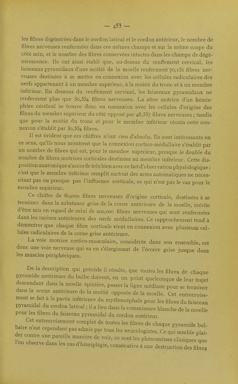 les fibres dégénérées dans le cordon latéral et le cordon antérieur, le nombre de fibres nerveuses renfermées dans ces mêmes champs et sur la même coupe du côté sain, et le nombre des fibres conservées intactes dans les champs de dégé- nérescence. Ils ont ainsi établi que, au-dessus du renflement cervical, les faisceaux pyramidaux d'une moitié de la moelle renferment 70, i3i fibres ner- veuses destinées à se mettre en connexion avec les cellules radiculaires des nerfs appartenant à un membre supérieur, à la moitié du tronc et à un membre inférieur. En dessous du renflement cervical, les faisceaux pyramidaux ne renferment plus que 3o,554 fibres nerveuses. La zone motrice d'un hémis- phère cérébral se trouve donc en connexion avec les cellules d'origine des fibres du membre supérieur du côté opposé par 48,557 fibres nerveuses ; tandis que pour la moitié du tronc et pour le membre inférieur réunis cette con- nexion s'établit par 3o,554 fibres. Il est évident que ces chiffres n'ont rien d'absolu. Ils sont intéressants en ce sens, qu'ils nous montrent que la connexion cortico-médullaire s'établit par un nombre de fibres qui est, pour le membre supérieur, presque le double du nombre de fibres.motrices corticales destinées au membre inférieur. Cette dis- position anatomique s'accorde très bien avec ce fait d'observation physiologique : c'est que le membre inférieur remplit surtout des actes automatiques ne néces- sitant pas ou presque pas l'influence corticale, ce qui n'est pas le cas pour le membre supérieur. Ce chifire de 80,000 fibres nerveuses d'origine corticale, destinées à se terminer dans la substance grise de la corne antérieure de la moelle, mérite d'être mis en regard de celui de 200,000 fibres nerveuses qui sont renfermées dans les racines antérieures des nerfs médullaires. Ce rapprochement tend à démontrer que chaque fibre corticale vient en connexion avec plusieuijs cel- lules radiculaires de la corne grise antérieure. La voie motrice cortico-musculaire, considérée dans son ensemble, est donc une voie nerveuse qui va en s'élargissant de l'écorce grise jusque dans les muscles périphériques. De la description qui précède il résulte, que toutes les fibres de chaque pyramide antérieure du bulbe doivent, en un point quelconque de leur trajet descendant dans la moelle épinière, passer la ligne médiane pour se terminer dans la corne antérieure de la moitié opposée de la moelle. Cet entrecroise- ment se fait à la partie inférieure du myélencéphale pour les fibres du faisceau pyramidal du cordon latéral ; il a lieu dans la commissure blanche de la moelle pour les fibres du faisceau pyramidal du cordon antérieur Cet entrecroisement complet de toutes les fibres de chaque pyramide bul- baire n est cependant pas admis par tous les neurologistes. Ce qui semble plai- der contre une pareille manière de voir, ce sont les phénomènes cliniques que 1 on observe dans les cas d'hémiplégie, consécutive à une destruction des fibres