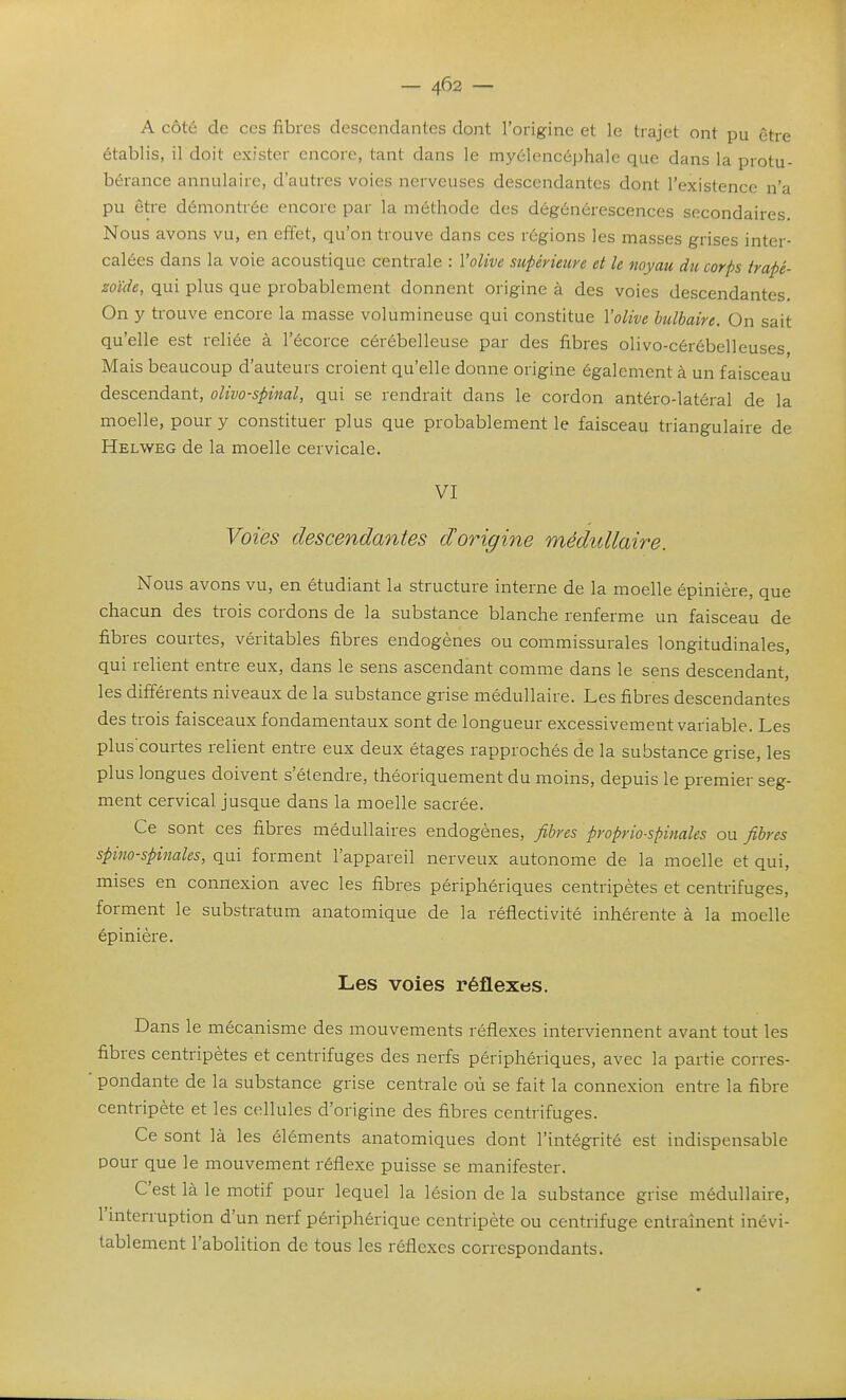 — 4^2 — A côté de ces fibres descendantes dont l'origine et le trajet ont pu être établis, il doit exister encore, tant dans le myciencéphale que dans la protu- bérance annulaire, d'autres voies nerveuses descendantes dont l'existence n'a pu être démontrée encore par la méthode des dégénérescences secondaires. Nous avons vu, en effet, qu'on trouve dans ces régions les masses grises inter- calées dans la voie acoustique centrale : l'olive supérieure et le noyau du corps trapé- zoïde, qui plus que probablement donnent origine à des voies descendantes. On y trouve encore la masse volumineuse qui constitue Volive bulbaire. On sait qu'elle est reliée à l'écorce cérébelleuse par des fibres olivo-cérébelleuses Mais beaucoup d'auteurs croient qu'elle donne origine également à un faisceau descendant, oUvo-spinal, qui se rendrait dans le cordon antéro-latéral de la moelle, pour y constituer plus que probablement le faisceau triangulaire de Helweg de la moelle cervicale. VI Voies descendantes dorigine médullaire. Nous avons vu, en étudiant la structure interne de la moelle épinière, que chacun des trois cordons de la substance blanche renferme un faisceau de fibres courtes, véritables fibres endogènes ou commissurales longitudinales, qui relient entre eux, dans le sens ascendant comme dans le sens descendant, les différents niveaux de la substance grise médullaire. Les fibres descendantes des trois faisceaux fondamentaux sont de longueur excessivement variable. Les plus'courtes relient entre eux deux étages rapprochés de la substance grise, les plus longues doivent s'étendre, théoriquement du moins, depuis le premier seg- ment cervical jusque dans la moelle sacrée. Ce sont ces fibres médullaires endogènes, fibres proprio-spinales ou fibres spino-spinales, qui forment l'appareil nerveux autonome de la moelle et qui, mises en connexion avec les fibres périphériques centripètes et centrifuges, forment le substratum anatomique de la réflectivité inhérente à la moelle épinière. Les voies réflexes. Dans le mécanisme des mouvements réflexes interviennent avant tout les fibres centripètes et centrifuges des nerfs périphériques, avec la partie corres- ■ pondante de la substance grise centrale où se fait la connexion entre la fibre centripète et les cellules d'origine des fibres centrifuges. Ce sont là les éléments anatomiques dont l'intégrité est indispensable pour que le mouvement réflexe puisse se manifester. C'est là le motif pour lequel la lésion de la substance grise médullaire, l'mterruption d'un nerf périphérique centripète ou centrifuge entraînent inévi- tablement l'abolition de tous les réflexes correspondants.