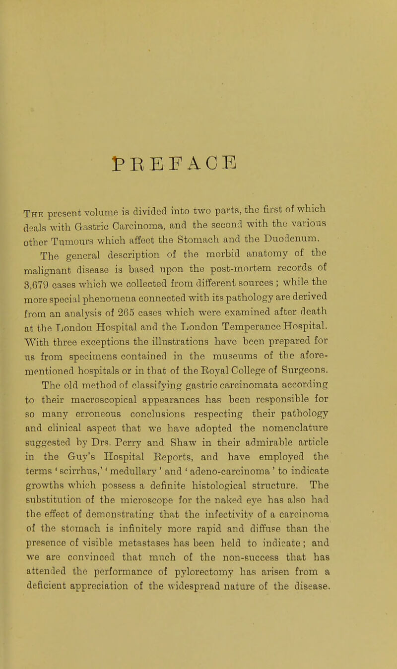 I'REFAOE The present volume is divided into two parts, the first of which deals with Gastric Carcinoma, and the second with the various other Tumours which alfect the Stomach and the Duodenum. The general description of the morbid anatomy of the malignant disease is based upon the post-mortem records of 3,679 cases which we collected from different sources; while the more special phenomena connected with its pathology are derived from an analysis of 265 cases which were examined after death at the London Hospital and the London Temperance Hospital. With three exceptions the illustrations have been prepared for us from specimens contained in the museums of the afore- mentioned hospitals or in that of theEoyal College of Surgeons. The old method of classifying gastric carcinomata according to their macroscopical appearances has been responsible for so many erroneous conclusions respecting their pathology and clinical aspect that we have adopted the nomenclature suggested by Drs. Perry and Shaw in their admirable article in the Guy's Hospital Eeports, and have employed the terms ' scirrhus,'' medullary ' and ' adeno-carcinoma' to indicate growths which possess a definite histological structure. The substitution of the microscope for the naked eye has also had the effect of demonstrating that the infectivity of a carcinoma of the stomach is infinitely more rapid and diffuse than the presence of visible metastases has been held to indicate; and we are convinced that much of the non-success that has attended the performance of pylorectomy has arisen from a deficient appreciation of the widespread nature of the disease.