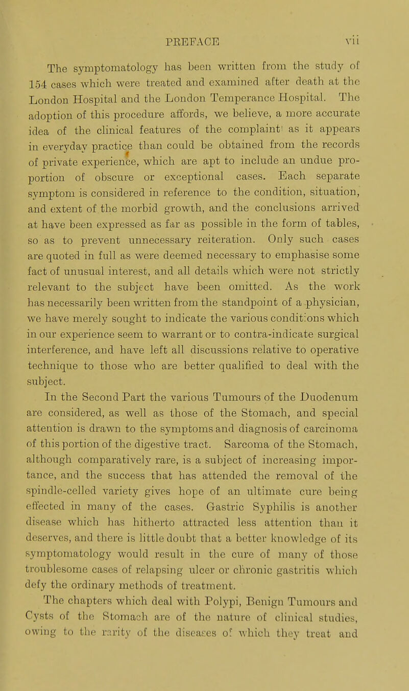 PEEPACE The symptomatology has been written from the study of 154 cases which were treated and examined after death at the London Hospital and the London Temperance Hospital. The adoption of this procedure affords, we believe, a more accurate idea of the chnical features of the complaint' as it appears in everyday practice than could be obtained from the records of private experience, which are apt to include an undue pro- portion of obscure or exceptional cases. Each separate symptom is considered in reference to the condition, situation, and extent of the morbid growth, and the conclusions arrived at have been expressed as far as possible in the form of tables, so as to prevent unnecessary reiteration. Only such cases are quoted in full as were deemed necessary to emphasise some fact of unusual interest, and all details which were not strictly relevant to the subject have been omitted. As the work has necessarily been written from the standpoint of a .physician, we have merely sought to indicate the various conditions which in our experience seem to warrant or to contra-indicate surgical interference, and have left all discussions relative to operative technique to those who are better qualified to deal with the subject. In the Second Part the various Tumours of the Duodenum are considered, as well as those of the Stomach, and special attention is drawn to the symptoms and diagnosis of carcinoma of this portion of the digestive tract. Sarcoma of the Stomach, although comparatively rare, is a subject of increasing impor- tance, and the success that has attended the removal of the spindle-celled variety gives hope of an ultimate cure being effected in many of the cases. Gastric Syphilis is another disease which has hitherto attracted less attention than it deserves, and there is little doubt that a better knowledge of its symptomatology would result in the cure of many of those troublesome cases of relapsing ulcer or chronic gastritis whicli defy the ordinary methods of treatment. The chapters which deal with Polypi, Benign Tumours and Cysts of the Stomach are of the nature of clinical studies, owing to the r.Trity of the diseai-es of A\'hich they treat and