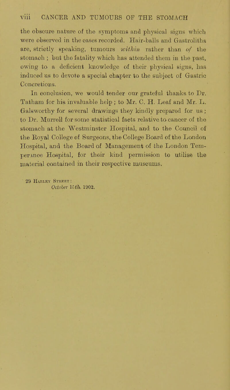 the obscure nature of the symptoms and physical signs which were observed in the oases recorded. Hair-balls and Gastroliths are, strictly speaking, tumours witJiin rather than of the stomach ; but the fatality which has attended them in the past, owing to a deficient knowledge of their physical signs, has induced us to devote a special chapter to the subject of Gastric Concretions. In oonclusion, we would tender our grateful thanks to Dr. Tatham for his invaluable help ; to Mr. C. H. Leaf and Mr. L. Galsworthy for several drawings they kindly prepared for us ; to Dr. Murre)! for some statistical facts relative to cancer of the stomach at the Westminster Hospital, and to the Council of the Boyal College of Surgeons, the College Board of the London Hospital, and the Board of Management of the London Tem- perinoe Hospital, for their kind permission to utilise the material contained in their respective museums. ' 2& HA,nLEY Steeet : October Uih, 1902.