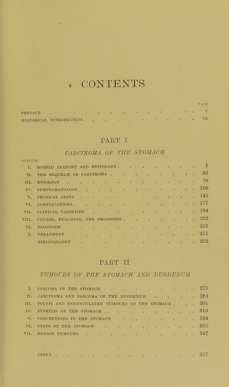 , CONTENTS v.\r.v, PREFACE HISTORICAL INTRODUCTION PAET I CABCINOMA OF THE STOMACH (•UAVTV.n. I. MORBID ANATOMY AND HISTOLOGY 1 II. THE SEQUELS OF CARCINOMA 33 III. ETIOLOGY IV. SYMPTOMATOLOGY 106 V. PHYSICAL SIGNS .... 145 VI. COMPLICATIONS 1'' VII. CLINICAL VARIETIES 194 VIII. COURSE, DURATION, AND PROGNOSIS '223 IX. DIAGNOSIS 231 X. TREATMENT 251 BIBLIOGRAPHY 2()2 PAET II TUMOUBS OF THE STOMACH AND DUODENUM I. SARCOMA OF THE STOMACH 271 II. CARCINOMA AND SARCOMA OF THE DUODENUM .... 284 lit. POLYPI AND PEDUNCULATED TUMOURS OP THE STOMACH . . . 301 IV. SYPHILIS OF THE STOMACH 313 V. CONCRETIONS IN THE STOMACH 324 VI. CYSTS OF THE STOMACH 335 VII. BKNION TU.MOURS 347 INDEX 355