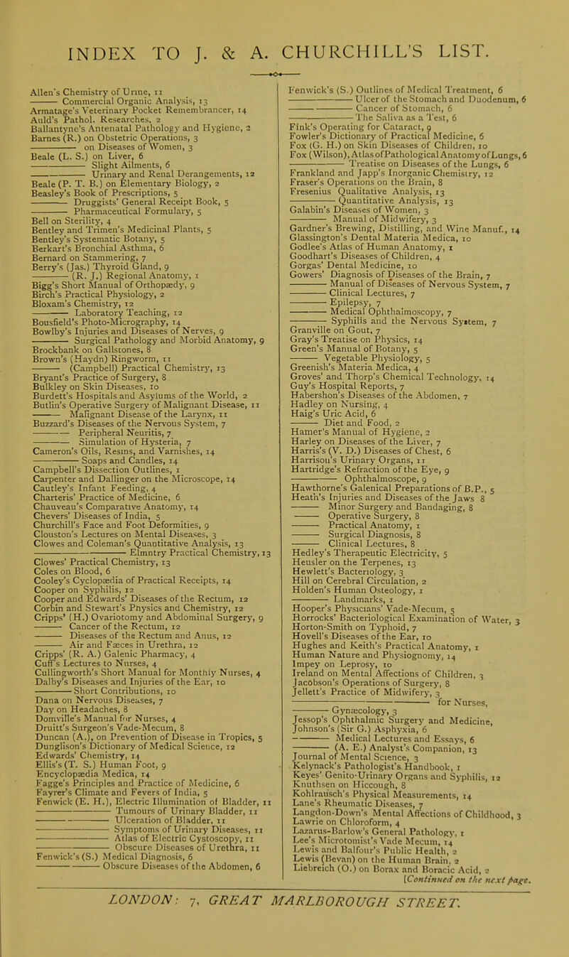 INDEX TO J. & A. Allen's Chemistry of Urine, II Commercial Organic Analysis, 13 Armatage's Veterinary Pocket Remembrancer, 14 Aiild's Pathol. Researches, 2 Ballantyne's Antenatal Pathology and Hygiene, 2 Barnes (R.) on Obstetric Operations, 3 on Diseases of Women, 3 Beale (L. S.) on Liver, 6 Slight Ailments, 6 Urmary and Renal Derangements, la Beale (P. T. B.) on Elementary Biology, 2 Beasley's Book of Prescriptions, 5 Druggists' General Receipt Book, 5 Pharmaceutical Formulary, 5 Bell on Sterility, 4 Bentley and Trimen's Medicinal Plants, 5 Bentley's Systematic Botany, 5 Berkart's Bronchial Asthma, 6 Bernard on Stammering, 7 Berry's (Jas.) Thyroid Gland, 9 (R. J.) Regional Anatomy, i Bigg's Short Manual of Orthopaedy, 9 Birch's Practical Physiology, 2 Bloxam's Chemistry, 12 Laboratory Teaching, 12 Bousfield's Photo-Micrography, 14 Bowlby's Injuries and Diseases of Nerves, 9 Surgical Pathology and Morbid Anatomy, 9 Brockbank on Gallstones, 8 Brown's (Haydn) Ringworm, IT (Campbell) Practical Chemistrj', 13 Bryant's Practice of Surgery, 8 Bulkley on Skin Diseases, 10 Burdett's Hospitals and Asylums of the World, 2 Butlin's Operative Surgery of Malignant Disease, ii Malignant Disease of the Larynx, 11 Buzzard's Diseases of the Nervous System, 7 Peripheral Neuritis, 7 Simulation of Hysteria, 7 Cameron's Oils, Resms, and Varnishes, 14 Soaps and Candles, 14 Campbell's Dissection Outlines, i Carpenter and Dallinger on the Microscope, 14 Cautley's Infant Feeding, 4 Charteris' Practice of Medicine, 6 Chauveau's Comparative Anatomy, 14 Chevers' Diseases of India, 5 Churchill's Face and Foot Deformities, g Clouston's Lectures on Mental Diseases, 3 Clowes and Coleman's Quantitative Analysis, 13 Elmntry Practical Chemistry, 13 Clowes' Practical Chemistry, 13 Coles on Blood, 6 Cooley's Cyclopaedia of Practical Receipts, 14 Cooper on Syphilis, 12 Cooper and Edwards' Diseases ofthe Rectum, 12 Corbin and Stewart's Physics and Chemistry, 12 Cripps' (H.) Ovariotomy and Abdominal Surgery, 9 Cancer of the Rectum, 12 Diseases of the Rectum and Anus, 12 Air and Fasces in Urethra, 12 Cripps' (R. A.) Galenic Pharmacy, 4 Cuffs Lectures to Nurses, 4 Cullingworth's Short Manual for Monthly Nurses, 4 Dalby's Diseases and Injuries of the Ear, 10 Short Contributions, 10 Dana on Nervous Diseases, 7 Day on Headaches, 8 Domville's Manual for Nurses, 4 Druitt's Surgeon's Vade-Mecum, 8 Duncan (A.), on Prevention of Disease in Tropics, 5 Dunglison's Dictionary of Medical Science, 12 Edwards' Chemistry, 14 Ellis's (T. S.) Human Foot, 9 Encyclopaedia Medica, 14 Fagge's Principles and Practice of Medicine, 6 Fayrer's Climate and Fevers of India, s Fenwick (E. H.)i Electric Illumination of Bladder, n Tumours of Urinary Bladder, 11 Ulceration of Bladder. 11 Symptoms of Urinary Diseases, 11 • Atlas of Electric Cystoscopy, II ; Obscure Diseases of Urethra, 11 Fenwick's (S.) Medical Diagnosis, 6 Obscure Diseases of the Abdomen, 6 CHURCHILL'S LIST. I'enwick's (S.) Outlines of Medical Treatment, 6 Ulcer of the Stomach and Duodenum, S Cancer of Stomach, 6 The Saliva as a Test, 6 Fink's Operating for Cataract, 9 Fowler's Dictionary of Practical Medicine, 6 Fox (G. H.) on Skin Diseases of Children, 10 Fox (Wilson), AtlasofPathological Anatomy of Lungs, 6 Treatise on Diseases of the Lungs, 6 Frankland and Japp's Inorganic Chemistry, 12 Fraser's Operations on the Brain, 8 Fresenius Qualitative Analysis, 13 Quantitative Analysis, 13 Galabin's Diseases of Women, 3 Manual of Midwifery, 3 Gardner's Brewing, Distilling, and Wine Manuf., 14 Glassington's Dental Materia Medica, 10 Godlee's Atlas of Human Anatomy, i Goodhart's Diseases of Children, 4 Gorgas' Dental Medicine, lo Gowers' Diagnosis of Diseases of the Brain, 7 Manual of Diseases of Nervous System, 7 Clinical Lectures, 7 Epilepsy, 7 Medical Ophthalmoscopy, 7 Syphilis and the Nervous Syttem, 7 Granville on Gout, 7 Gray's Treatise on Physics, 14 Green's Manual of Botany, 5 Vegetable Physiology, 5 Greenish's Materia Medica, 4 Groves' and Thorp's Chemical Technology, 14 Guy's Hospital Reports, 7 Habershon's Diseases of the Abdomen, 7 Hadley on Nursing, 4 Haig's Uric Acid, 6 Diet and Food, 2 Hamer's Manual of Hygiene, 2 Harley on Diseases of the Liver, 7 Harris's (V. D.) Diseases of Chest, 6 Harrison's Urinary Organs, 11 Hartridge's Refraction of the Eye, 9 Ophthalmoscope, 9 Hawthorne's Galenical Preparations of B.P., 5 Heath's Injuries and Diseases of the Jaws 8 Minor Surgery and Bandaging, 8 Operative Surgery, 8 Practical Anatomy, i Surgical Diagnosis, 8 Clinical Lectures, 8 Hedley's Therapeutic Electricity, 3 Heusler on the Terpenes, 13 Hewlett's Bacteriology, 3 Hill on Cerebral Circulation, 2 Holden's Human Osteology, i Landmarks, i Hooper's Physicians' Vade-Mecum, 5 Horrocks' Bacteriological Examination of Water, 3 Horton-Smith on Typlioid, 7 ' Hovell's Diseases ofthe Ear, 10 Hughes and Keith's Practical Anatomy, i Human Nature and Physiognomy, 14 Impey on Leprosy, 10 Ireland on Mental AITections of Children, 3 Jacobson's Operations of Surgery, 8 Jellett's Practice of Midwifery, 3 for Nurses, Gyn;EColo^-, 3 Jessop's Ophthalmic Surgery and Medicine, Johnson's (Sir G.) Asphyxia, 6 Medical Lectures and Essays, 6 (A. E.) Analyst's Companion, 13 Journal of Mental Science, 3 Kelynack's Pathologist'^ Handbook, i Keyes' Genito-Urinary Organs and Syphilis, la Knuthsen on Hiccough, 8 Kohlrausch's Physical Measurements, 14 Lane's Rheumatic Diseases, 7 Langdon-Down's Mental Affections of Childhood, 3 Lawrie on Chloroform, 4 Lazarus-Barlow's General Pathology, i Lee's Microtoniist's Vade Mecum, 14 Lewis and Balfour's Public Health, 2 Lewis (Bevan) on the Human Brain. 2 Liebreich (O.) on Borax and Boracic Acid, 2 [ContmuCii oh the next fiagt.