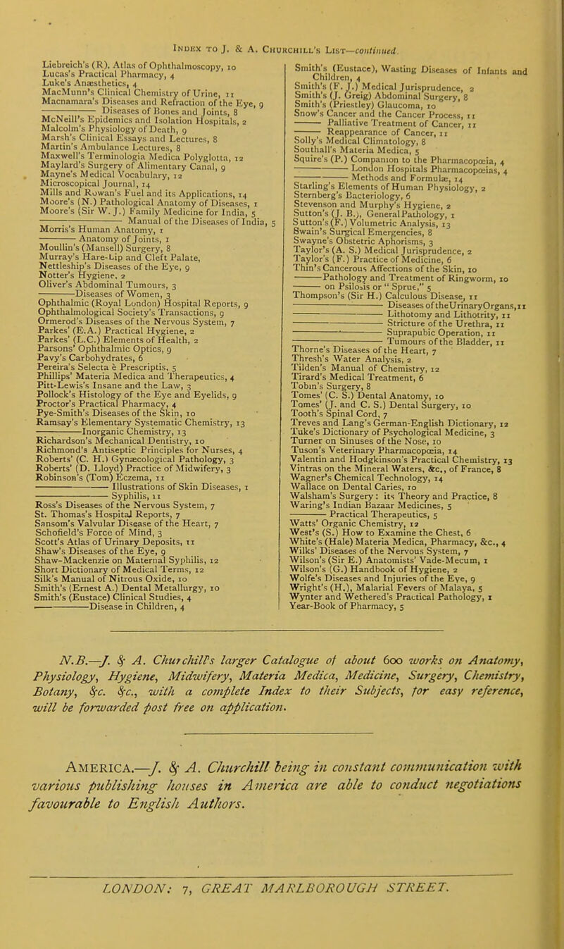 Index to J. & A. Churchill's LiST—continued. Liebreich's (R). Atlas of Ophthalmoscopy, lo Lucas's Practical Pharmacy, 4 Luke's Anesthetics, 4 MacMunn's Clinical Chemistry of Urine, 11 Macnamara's Diseases and Refraction of the Kye, 9 : Diseases of Hones and Joints, 8 McNeill's Epidemics and Isolation Hospitals, 2 Malcolm's Physiology of Death, 9 Marsh's Clinical Essays and Lectures, 8 Martin's Ambulance Lectures, 8 Maxwell's Terminologia Medica Polyglotla, 12 Maylard's Surgery of Alimentary Canal, 9 Mayne's Medical Vocabulary, 12 Microscopical Journal, 14 Mills and Rowan's Fuel and its Applications, 14 Moore's (N.) Pathological Anatomy of Diseases, i Moore's (Sir W.J.) Family Medicine for India, 5 : Manual of the Diseases of India, 5 Morris's Human Anatomy, i Anatomy of Joints, i Moullin's (Mansell) Surgery, 8 Murray's Hare-Lip and Cleft Palate, Nettleship's Diseases of the Eye, 9 Notter's Hygiene. 2 Oliver's Abdominal Tumours, 3 Diseases of Women, 3 Ophthalmic (Royal London) Hospital Reports, 9 Ophthalmological Society's Transactions, 9 Ormerod's Diseases of the Nervous System, 7 Parkes' (E.A.) Practical Hygiene, 2 Parkes' (L.C.) Elements of Health, 2 Parsons' Ophthalmic Optics, 9 Pavy's Carbohydrates, 6 Pereira's Selecta e Prescriptis, 5 Phillips' Materia Medica and Therapeutics, 4 Pitt-Lewis's Insane and the Law, 3 Pollock's Histology of the Eye and Eyelids, 9 Proctor's Practical Pharmacy, 4 Pye-Smith's Diseases of the Skin, 10 Ramsay's Elementary Systematic Chemistry, 13 ■ Inorganic Chemistry, 13 Richardson's Mechanical Dentistry, 10 Richmond's Antiseptic Principles for Nurses, 4 Roberts' (C. H.^ Gynaecological Pathology, 3 Roberts' (D. Lloyd) Practice of Midwifery, 3 Robinson's (Tom) Eczema, 11 Illustrations of Skin Diseases, 1 Syphilis, II Ross's Diseases of the Nervous System, 7 St. Thomas's Hospital Reports, 7 Sansom's Valvular Disease of the Heart, 7 Schofield's Force of Mind, 3 Scott's Atlas of Urinary Deposits, n Shaw's Diseases of the Eye, 9 Shaw-Mackenzie on Maternal Syphilis, 12 Short Dictionary of Medical Terms, 12 Silk's Manual of Nitrous Oxide, 10 Smith's (Ernest A.) Dental Metallurgy, 10 Smith's (Eustace) Clinical Studies, 4 — Disease in Children, 4 (Eustace), Wasting Diseases of Infants and Children, 4 Smith's (F-J-) Medical Jurisprudence, 2 Smith's (J. Greig) Abdominal Surgery, 8 Smith's (Priestley) Glaucoma, 10 Snow's Cancer and the Cancer Process, 11 Palliative Treatment of Cancer, 11 Reappearance of Cancer, 11 .Solly's Medical Climatology, 8 Southall's Materia Medica, 5 Squire's (P.) Companion to the Pharmacopoeia, 4 London Hospitals Pharmacopoeias, 4 ;—; Methods and Formula:, 14 Starling's Elements of Human Physiology, 2 Sternberg's Bacteriology, 6 Stevenson and Murphy's Hygiene, 2 Sutton's (J. B.>, General Pathology, i Sutton's(F.) Volumetric Analysis, 13 Swain's Surgical Emergencies, 8 Swayne's Obstetric Aphorisms, 3 Taylor's (A. S.) Medical Jurisprudence, 2 Taylor's (F.) Practice of Medicine, 6 Thm's Cancerous Affections of the Skin, 10 Pathology and Treatment of Ringworm, 10 on Psiloais or  Sprue, 5 Thompson's (Sir H.) Calculous Disease, 11 Diseases of theUrinaryOrgans.ii Lithotomy and Lithotrity, 11 Stricture of the Urethra, 11 — • Suprapubic Operation, 11 ; Tumours of the Bladder, 11 Thome's Diseases of the Heart, 7 Thresh's Water Analysis, 2 Tilden's Manual of Chemistry, 12 Tirard's Medical Treatment, 6 Tobm's Surgery, 8 Tomes' (C. S.) Dental Anatomy, 10 Tomes' (J. and C. S.) Dental Surgerj', 10 Tooth's Spinal Cord, 7 Treves and Lang's German-English Dictionary, 12 Tuke's Dictionary of Psychological Medicine, 3 Turner on Sinuses of the Nose, 10 Tuson's Veterinary Pharmacopoeia, 14 Valentin and Hodgkinson's Practical Chemistry, 13 Vintras on the Mineral Waters, &c., of France, 8 Wagner's Chemical Technology, 14 Wallace on Dental Caries, 10 Walsham's Surgery: its 'Theory and Practice, 8 Waring's Indian Bazaar Medicines, 5 Practical Therapeutics, 5 Watts' Organic Chemistry, 12 West's (S.) How to Examine the Chest, 6 White's (Hale) Materia Medica, Pharmacy, &c., 4 Wilks' Diseases of the Nervous System, 7 Wilson's (Sir E.) Anatomists' Vade-Mecum, i Wilson's (G.) Handbook of Hygiene, 2 Wolfe's Diseases and Injuries of the Eye, 9 Wright's (H.), Malarial Fevers of Malaya, 5 Wynter and Wethered's Practical Pathology, i Year-Book of Pharmacy, 5 N.B.—J. ^ A. Chmchiirs larger Catalogue of about 600 works on Anatomy^ Physiology, Hygiene, Midwifery, Materia Medica, Medicine, Surgery, Chemistry, Botany, ^c. 8^c., with a complete Index to their Subjects, for easy reference, will be forwarded post free on application. America.—/. <^ A. Churchill being in constant cojuinunication zvith various publishing houses in America are able to conduct negotiations favourable to English AutJiors.