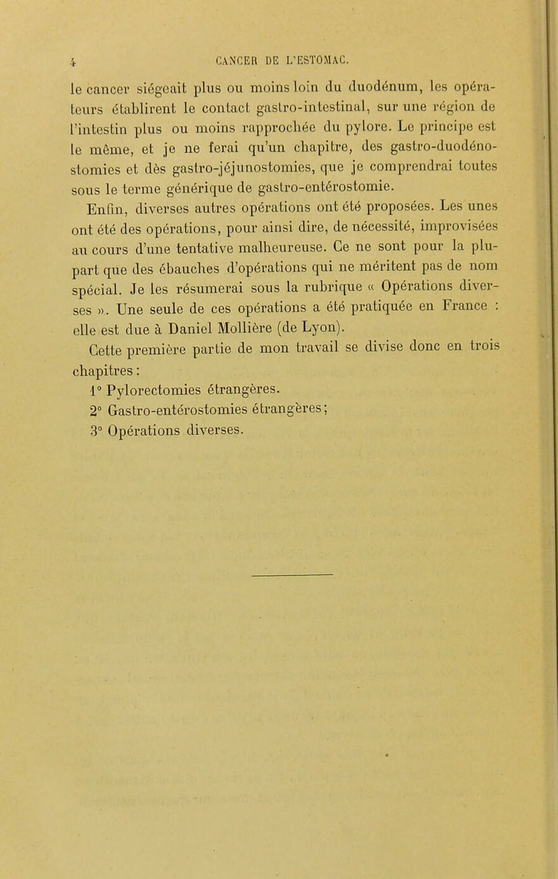 le cancer siégeait plus ou moins loin du duodénum, les opéra- teurs établirent le contact gastro-intestinal, sur une région de l'intestin plus ou moins rapprochée du pylore. Le priacipe est le môme, et je ne ferai qu'un chapitre, des gastro-duodéno- stomies et dès gaslro-jéjunostomies, que je comprendrai toutes sous le terme générique de gastro-entérostomie. Enfin, diverses autres opérations ont été proposées. Les unes ont été des opérations, pour ainsi dire, de nécessité, improvisées au cours d'une tentative malheureuse. Ce ne sont pour la plu- part que des ébauches d'opérations qui ne méritent pas de nom spécial. Je les résumerai sous la rubrique « Opérations diver- ses ». Une seule de ces opérations a été pratiquée en France : elle est due à Daniel Mollière (de Lyon). Cette première partie de mon travail se divise donc en trois chapitres : r Pylorectomies étrangères. 2° Gastro-entérostomies étrangères; 3° Opérations diverses.
