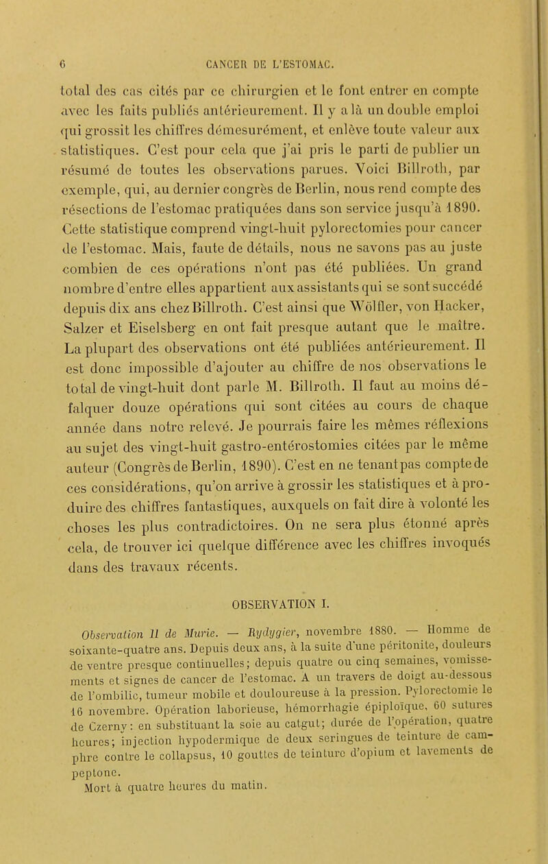 total des cas cités par ce chirurgien et le font entrer en compte avec les faits publiés antérieurement. Il y a là un double emploi qui grossit les chitTres démesurément, et enlève toute valeur aux statistiques. C'est pour cela que j'ai pris le parti de publier un résumé de toutes les observations parues. Yoici Billrotli, par exemple, qui, au dernier congrès de Berlin, nous rend compte des résections de l'estomac pratiquées dans son service jusqu'à 1890. Cette statistique comprend vingt-huit pylorectomies pour cancer de l'estomac. Mais, faute de détails, nous ne savons pas au juste combien de ces opérations n'ont pas été publiées. Un grand nombre d'entre elles appartient aux assistants qui se sont succédé depuis dix ans chezBillroth. C'est ainsi que WôlÛer, von Hacker, Salzer et Eiselsberg en ont fait presque autant que le maître. La plupart des observations ont été publiées antérieurement. Il est donc impossible d'ajouter au chiffre de nos observations le to tal de vingt-huit dont parle M. Billrolh. Il faut au moins dé- falquer douze opérations qui sont citées au cours de chaque année dans notre relevé. Je pourrais faire les mêmes réflexions au sujet des vingt-huit gastro-entérostomies citées par le même auteur (Congrès de Berlin, 1890). C'est en ne tenantpas compte de ces considérations, qu'on arrive à grossir les statistiques et à pro- duire des chiffres fantastiques, auxquels on fait dire à volonté les choses les plus contradictoires. On ne sera plus étonné après cela, de trouver ici quelque différence avec les chiffres invoqués dans des travaux récents. OBSERVATION I. Obsei-vation 11 de Miirie. — Rydygier, novembre 1880. — Homme de soixante-quatre ans. Depuis deux ans, à la suite dune péritonite, douleurs de ventre presque continuelles ; depuis quatre ou cinq semaines, vomisse- raenls et signes de cancer de l'estomac. A un travers de doigt au-dessous de l'ombilic, tumeur mobile et douloureuse à la pression. Pylorectomie le 16 novembre. Opération laborieuse, liémorrhagie épiploïque, 60 sutures de Czernv: en substituant la soie au catgut; durée de l'opération, quatre heures; injection hypodermique de deux seringues de teinture de cam- phre contre le collapsus, 10 gouttes de teinture d'opium et lavements de peptone. Mort à quatre heures du matin.