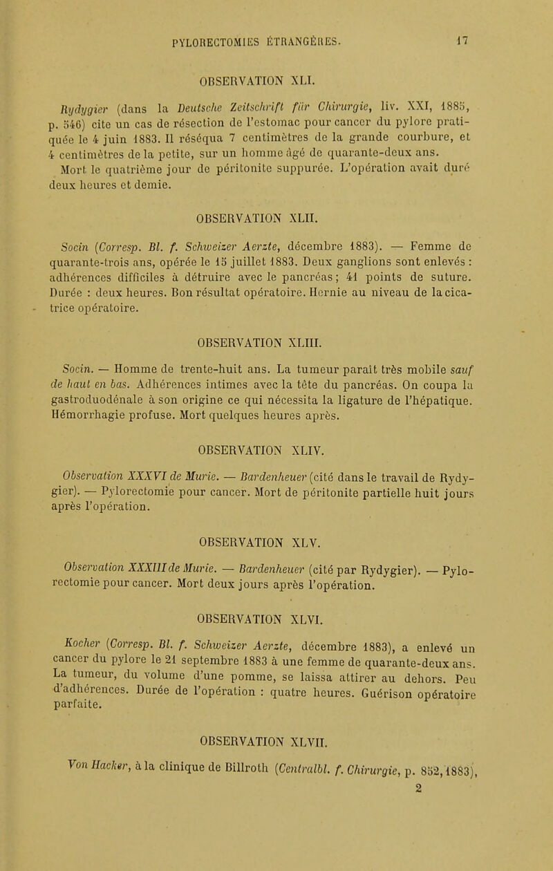 OBSERVATION XLI. Rijdygier (dans la Deutsche Zeitschrift fiir Chirurgie, liv. XXI, 1885, p. o46) cite un cas de résection de l'estomac pour cancer du pylore prati- quée le 4 juin 1883. Il réséqua 7 centimètres de la grande courbure, et 4 centimètres delà petite, sur un homme âgé de quarante-deux ans. Mort le quatrième jour de péritonite suppui'ée. L'opération avait duré deux heures et demie. OBSERVATION XLII. Socin {Corresp. Bl. f. Schiveizer Aerzte, décembre 1883). — Femme de quarante-trois ans, opérée le 15 juillet 1883. Deux ganglions sont enlevés : adhérences difficiles à détruire avec le pancréas ; 41 points de suture. Durée : deux heures. Bon résultat opératoire. Hernie au niveau de lacica- - trice opératoire. OBSERVATION XLIII. Socin. — Homme de trente-huit ans. La tumeur paraît très mobile sauf de haut en bas. Adhérences intimes avec la tète du pancréas. On coupa la gastroduodénale à son origine ce qui nécessita la ligature de l'hépatique. Hémorrhagie profuse. Mort quelques heures après. OBSERVATION XLIV. Observation XXIVI de Mûrie. — Dardenheuer (cité dans le travail de Rydy- gier). — Pylorectomie pour cancer. Mort de péritonite partielle huit jours après l'opération. OBSERVATION XLV. Observation XXXUIde Mûrie. — Bardenheuer (cité par Rydygier). — Pylo- rectomie pour cancer. Mort deux jours après l'opération. OBSERVATION XLVI. Rocher {Corresp. Bl. f. Schweizer Aerzte, décembre 1883), a enlevé un cancer du pylore le 21 septembre 1883 à une femme de quarante-deux ans. La tumeur, du volume d'une pomme, se laissa attirer au dehors. Peu d'adhérences. Durée de l'opération : quatre heures. Guérison opératoire parfaite, OBSERVATION XLVII. Von Hacher, à la clinique de BiUroth {Cenlralbl. f. Chirurgie, p. 852,1883), 2