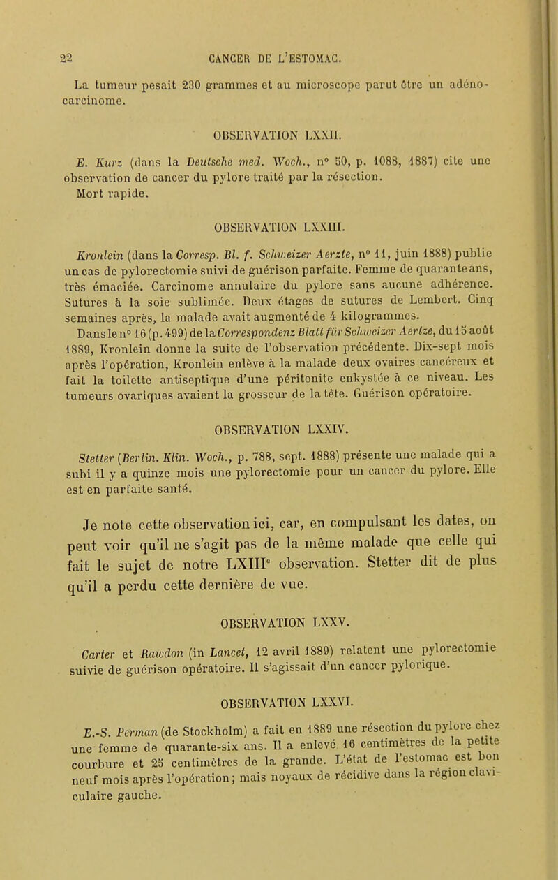 La tumeur pesait 230 grammes et au microscope parut 6tre un adéno- carcinome. ■ OBSERVATION LXXII. E. Kurz (dans la Deutsche med. Woch., n» bO, p. 1088, 1887) cite une observation de cancer du pylore traité par la résection. Mort rapide. OBSERVATION LXXIII. Kronlein (dans la Corresp. Bl. f. Schweizer Aerzte, nMl, juin 1888) publie un cas de pylorectomie suivi de guérison parfaite. Femme de quarante ans, très émaciée. Carcinome annulaire du pylore sans aucune adhérence. Sutures à la soie sublimée. Deux étages de sutures de Lembert. Cinq semaines après, la malade avait augmenté de 4 kilogrammes. Dans le n 16 (p. 499) de la Correspondenz Blatt fur Schweizer Aerlze, du 15 aoû t 1889, Kronlein donne la suite de l'observation précédente. Dix-sept mois après l'opération, Kronlein enlève à la malade deux ovaires cancéreux et fait la toilette antiseptique d'une péritonite enkystée à ce niveau. Les tumeurs ovariques avaient la grosseur de la tète. Guérison opératoire. OBSERVATION LXXIV. Stetter [Berlin. Klin. Woch., p. 788, sept. 1888) présente une malade qui a subi il y a quinze mois une pylorectomie pour un cancer du pylore. Elle est en parfaite santé. Je note cette observation ici, car, en compulsant les dates, on peut voir qu'il ne s'agit pas de la même malade que celle qui fait le sujet de notre LXIIP observation. Stetter dit de plus qu'il a perdu cette dernière de vue. OBSERVATION LXXV. Carter et Rawdon (in Lancet, 12 avril 1889) relatent une pylorectomie suivie de guérison opératoire. Il s'agissait d'un cancer pylorique. OBSERVATION LXXVI. E -S. Perman (de Stockholm) a fait en 1889 une résection du pylore chez une femme de quarante-six ans. Il a enlevé 16 centimètres de la petite courbure et 25 centimètres de la grande. L'état de l'estomac est bon neuf mois après l'opération; mais noyaux de récidive dans la régionclavi- culaire gauche.