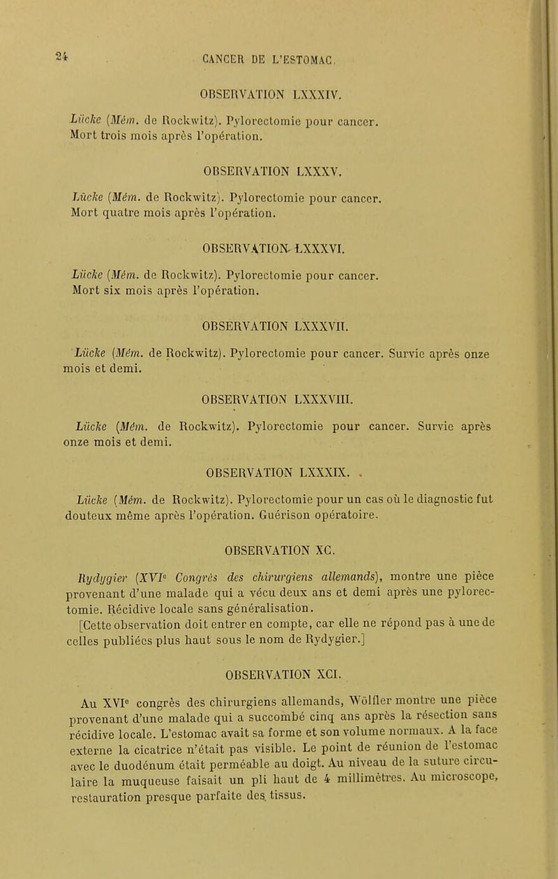 OBSERVATION LXXXIV. Liicke [Mém. de Rockwitz). Pylorectomie pour cancer. Mort trois mois après l'opération. OBSERVATION LXXXV. lÂicke {Mém. de Rockwitz). Pylorectomie pour cancer. Mort quatre mois après l'opération. OBSERVATION. IXXXVI. Liicke {Mém. de Rockwitz). Pylorectomie pour cancer. Mort six mois après l'opération. OBSERVATION LXXXVII. Liicke {Mém. de Rockwitz). Pylorectomie pour cancer. Survie après onze mois et demi. OBSERVATION LXXXVIII. Liicke {Mém. de Rockwitz). Pylorectomie pour cancer. Survie après onze mois et demi. OBSERVATION LXXXIX. . Liicke {Mém. de Rockwitz). Pylorectomie pour un cas où le diagnostic fut douteux même après l'opération. Guérison opératoire. OBSERVATION XG. Rydygier {XVI^ Congrès des chirurgiens allemands), montre une pièce provenant d'une malade qui a vécu deux ans et demi après une pylorec- tomie. Récidive locale sans généralisation. [Cette observation doit entrer en compte, car elle ne répond pas à une de celles publiées plus haut sous le nom de Rydygier.] OBSERVATION XGI. Au XVP congrès des chirurgiens allemands, Wôlfler montre une pièce provenant d'une malade qui a succombé cinq ans après la résection sans récidive locale. L'estomac avait sa forme et son volume normaux. A la face externe la cicatrice n'était pas visible. Le point de réunion de l'estomac avec le duodénum était perméable au doigt. Au niveau de la suture circu- laire la muqueuse faisait un pli haut de 4 millimèti-es. Au microscope, restauration presque parfaite des. tissus.