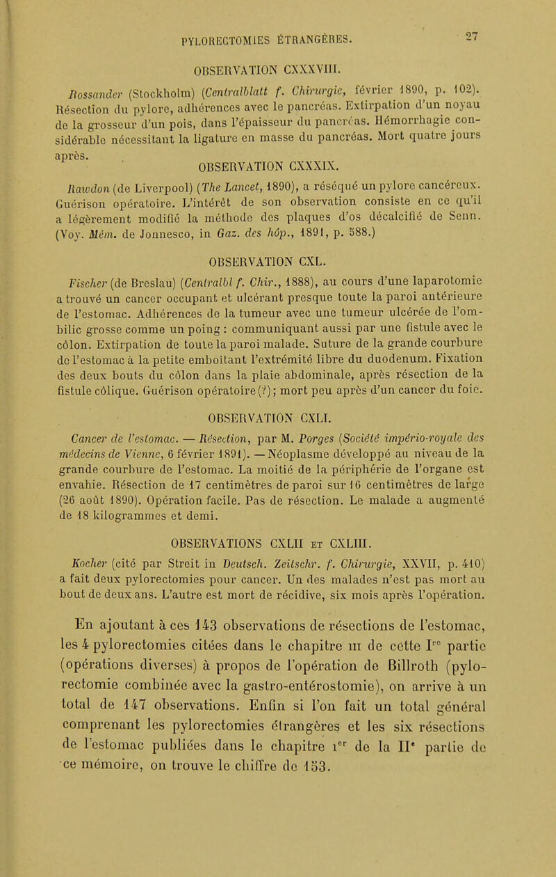 OBSERVATION CXXXVIII. Bossander (Stockholm) {Centralblalt f. Chirurgie, février 1890, p. 102). Résection du pylore, adhérences avec le pancréas. Extirpation d'un noyau de la grosseur d'un pois, dans l'épaisseur du pancréas. Héraorrhagie con- sidérable nécessitant la ligature en masse du pancréas. Mort quatre jours après. OBSERVATION CXXXIX. liatudon (de Liverpool) {The Lancet, 1890), a réséqué un pylore cancéreux. Guérison opératoire. L'intérêt de son observation consiste en ce qu'il a légèrement modifié la méthode des plaques d'os décalcifié de Senn. (Voy. Méin. de Jonnesco, in Gaz. des hôp., 1891, p. 588.) OBSERVATION CXL. Fischer {de Breslau) {Ceniralbl f. Chir., 1888), au cours d'une laparotomie a trouvé un cancer occupant et ulcérant presque toute la paroi antérieure de l'estomac. Adhérences de la tumeur avec une tumeur ulcérée de l'om- bilic grosse comme un poing : communiquant aussi par une fistule avec le côlon. Extirpation de toute la paroi malade. Suture de la grande courbure de l'estomac à la petite emboîtant l'extrémité libre du duodénum. Fixation des deux bouts du côlon dans la plaie abdominale, après résection de la fistule côlique. Guérison opératoire (V); mort peu après d'un cancer du foie. OBSERVATION GXLI. Cancer de l'eslomac. — Résection, par M. Forges {Société império-royale des médecins de Vienne, 6 février 1891). —Néoplasme développé au niveau de la grande courbure de l'estomac. La moitié de la périphérie de l'organe est envahie. Résection de 17 centimètres de paroi sur 16 centimètres de large (26 août 1890). Opération facile. Pas de résection. Le malade a augmenté de 18 kilogrammes et demi. OBSERVATIONS GXLII et CXLIII. Kocher (cité par Streit in Beutsch. Zeilschr. f. Chirurgie, XXVII, p. 410) a fait deux pylorectomies pour cancer. Un des malades n'est pas mort au bout de deux ans. L'autre est mort de récidive, six mois après l'opération. En ajoutant à ces 143 observations de résections de l'estomac, les 4 pylorectomies citées dans le chapitre m de cette I partie (opérations diverses) à propos de l'opération de Billroth (pylo- rectomie combinée avec la gastro-entérostomie), on arrive à im total de 147 observations. Enfin si l'on fait un total iïénéral comprenant les pylorectomies étrangères et les six résections de l'estomac publiées dans le chapitre de la II' partie de ce mémoire, on trouve le cliilTre de 133.