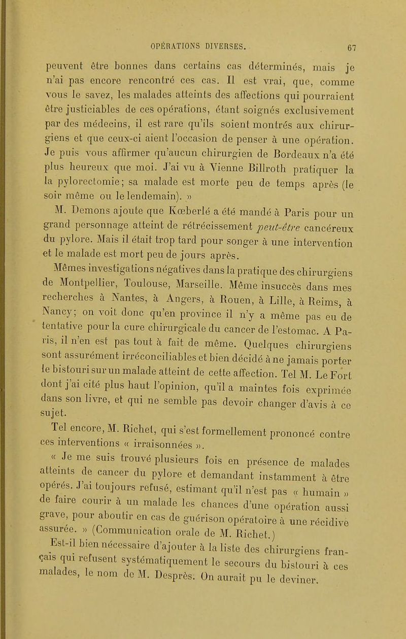 peuvent être bonnes dans certains cas déterminés, mais je n'ai pas encore rencontré ces cas. Il est vrai, que, comme vous le savez, les malades atteints des affections qui pourraient être justiciables de ces opérations, étant soignés exclusivement par des médecins, il est rare qu'ils soient montrés aux chirur- giens et que ceux-ci aient l'occasion de penser à une opération. Je puis vous affirmer qu'aucun chirurgien de Bordeaux n'a été plus heureux que moi. J'ai vu à Vienne Billroth pratiquer la la pylorcctomie; sa malade est morte peu de temps après (le soir même ou le lendemain). » M. Démons ajoute que Kœberlé a été mandé à Paris pour un grand personnage atteint de rétrécissement peut-être cancéreux du pylore. Mais il était trop tard pour songer à une intervention et le malade est mort peu de jours après. Mêmes investigations négatives dans la pratique des chirurgiens de Montpellier, Toulouse, Marseille. Même insuccès dans mes recherches à Nantes, à Angers, à Rouen, à Lille, à Reims, à Nancy; on voit donc qu'en province il n'y a même pas eu'de tentative pour la cure chirurgicale du cancer de l'estomac. A Pa- ris, il n'en est pas tout à fait de même. Quelques chirurgiens sont assurément irréconciliables et bien décidé à ne jamais porter le bistouri sur un malade atteint de cette affection. Tel M. Le Fort dont j'ai cité plus haut l'opinion, qu'il a maintes fois exprimée dans son livre, et qui ne semble pas devoir changer d'avis à ce sujet. Tel encore, M. Richet, qui s'est formellement prononcé contre ces mterventions « irraisonnées ». (c Je me suis trouvé plusieurs fois en présence de malades attemts de cancer du pylore et demandant instamment à être opères. J'ai toujours refusé, estimant qu'il n'est pas « humain )> de faire courir à un malade les chances d'une opération aussi grave, pour aboutir en cas de guérison opératoire à mie récidiv assurée. » (Communication orale de M. Richet.) Est-il bien nécessaire d'ajouter à la liste des chirurgiens fran çais qui refusent systématiquement le secours du bistouri à c malades, le nom de M. Dosprès. On aurait pu le deviner e ces