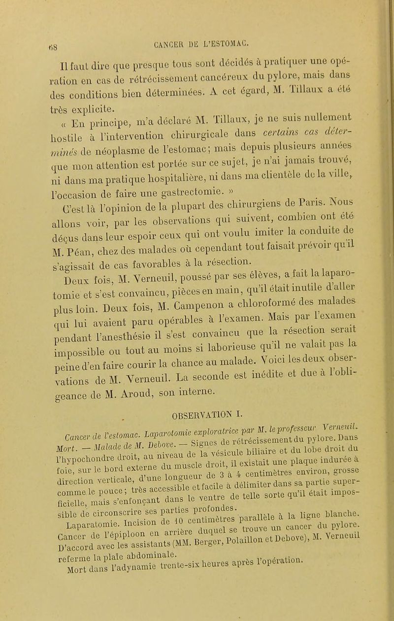 Il faut dire que presque tous sont décidés à prali<iuer une opé- ration en cas de rétrécissement cancéreux du pylore, mais dans des conditions bien déterminées. A cet égard, M. Tillaux a été très explicite. _ « En principe, m'a déclaré M. Tillaux, je ne suis nullement hostile à l'intervention chirurgicale dans certains cas déter- minés de néoplasme de l'estomac; mais depuis plusieurs années que mon attention est portée sur ce sujet, je n'ai jamais trouve, ni dans ma pratique hospitalière, ni dans ma clientèle de la ville, l'occasion de faire une gastrectomie. » C'est là l'opinion delà plupart des chirurgiens de Pans. ÎSous allons voir, par les observations qui suivent, combien ont etc^ déçus dans leur espoir ceux qui ont voulu imiter la conduite de M. Péan, chez des malades où cependant tout faisait prévoir qu li s'agissait de cas favorables à la résection. Deux fois, M. Verneuil, poussé par ses élèves, a fait la laparo- tomie et s'est convaincu, pièces en main, qu'il était inutile d aller plus loin. Deux fois, M- Campenon a chloroformé des malades qui lui avaient paru opérables à l'examen. Mais par 1 examen pendant l'anesthésie il s'est convaincu que la résection serait mpossible ou tout au moins si laborieuse quil ne valait pas la peLd'enfaire courir la chance au malade. Voici lesdeux obser- vations de M. Verneuil. La seconde est inédite et due a 1 obli- geance de M. Aroud, son interne. OBSERVATION I. ,„I•^uHe bord e.to,.ne du muso e ^'^^ ^^^^ ,,,„3se toootion v-'-l= d u^^^^^^^^^^^ . ,„i,i^„d,„3 sa partie supcr- Te^ Lrs-:;ro:„s ventre de .elle sorte ,u.l é.eU .mpos- sible de eirconserire ses parties • ,,,, j iig„e blanche. Laparatomie. Incision de 10 P'°f„„ cancer du pylore. s^rrdt?c^^'::i-;ïS!C^^^^^ —