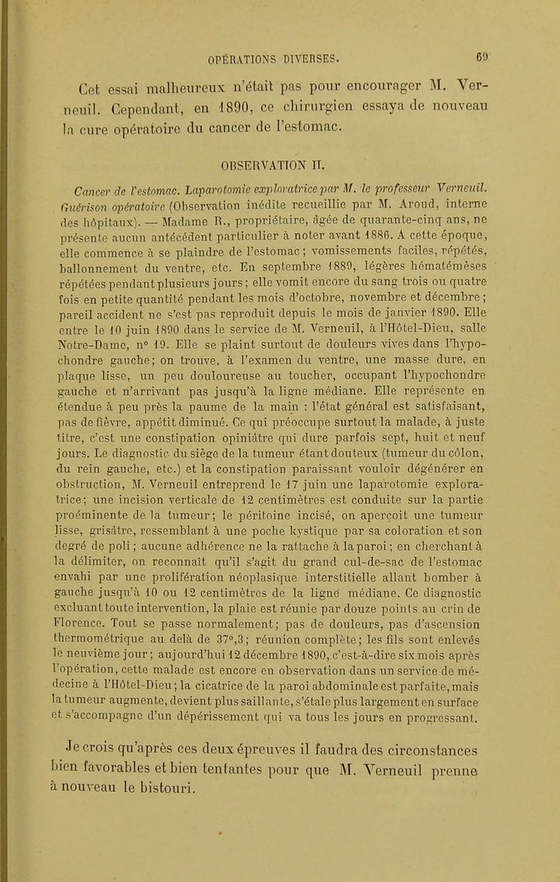 Cet essai malheureux n'était pas pour encourager M. Ver- neuil. Cependant, en 1890, ce chirurgien essaya de nouveau la cure opératoire du cancer de l'estomac. OBSERVATION II. Cancer de Vestnmac. Laparotomie exploratrice par M. le professeur Verncnil. Criiérison opératoire (Observation inédite recueillie par M. Arond, interne des hôpitaux). — Madame R., propriétaire, âgée de quarante-cinq ans, ne présente aucun antécédent particulier à noter avant 1886. A cette époque, elle commence à se plaindre de l'estomac ; vomissements faciles, répétés, ballonnement du ventre, etc. En septembre 1889, légères hématémèses répétées pendant plusieurs jours; elle vomit encore du sang trois ou quatre fois en petite quantité pendant les mois d'octobre, novembre et décembre ; pareil accident ne s'est pas reproduit depuis le mois de janvier 1890. Elle entre le 10 juin 1890 dans le service de M. Verneuil, à l'Hôtel-Dieu, salle Notre-Dame, n 19. Elle se plaint surtout de douleurs vives dans l'hypo- chondre gauche; on trouve, à l'examen du ventre, une masse dure, en plaque lisse, un peu douloureuse au toucher, occupant l'hypochondre gauche et n'arrivant pas jusqu'à la ligne médiane. Elle représente en étendue à peu près la paume de la main : l'état général est satisfaisant, pas de fièvre, appétit diminué. Ce qui préoccupe surtout la malade, à juste titre, c'est une constipation opiniâtre qui dure parfois sept, huit et neuf jours. Le diagnostic du siège de la tumeur étant douteux (tumeur du côlon, du rein gauche, etc.) et la constipation paraissant vouloir dégénérer en obstruction, M. Verneuil entreprend le 17 juin une laparotomie explora- trice; une incision verticale de 12 centimètres est conduite sur la partie proéminente de la tumeur; le péritoine incisé, on aperçoit une tumeur lisse, grisâtre, ressemblant à une poche k3'stique par sa coloration et son degré de poli; aucune adhérence ne la rattache à la paroi; en cherchant à la délimiter, on reconnaît qu'il s'agit du grand cul-de-sac de l'estomac envahi par une prolifération néoplasique interstitielle allant bomber à gauche jusqu'à 10 ou 12 centimètres de la ligné médiane. Ce diagnostic excluant toute intervention, la plaie est réunie par douze points au crin de Florence. Tout se passe normalement; pas de douleurs, pas d'ascension thermométrique au delà de 370,3; réunion complète; les fils sont enlevés le neuvième jour ; aujourd'hui 12 décembre 1890, c'est-à-dire six mois après l'opération, cette malade est encore en observation dans un service de mé- decine à l'Hôtel-Dieu; la cicatrice de la paroi abdominale est parfaite, mais la tumeur augmente, devient plus saillante, s'étale plus largement en surface et s'accompagne d'un dépérissement qui va tous les jours en progressant. Je crois qu'après ces deux épreuves il faudra des circonstances bien favorables et bien tentantes pour que M. Verneuil prenne à nouveau le bistouri.