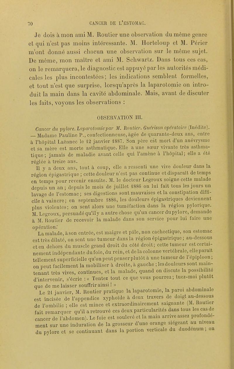 Je dois à mon ami M. Roulier une observation du môme genre et qui n'est pas moins intéressante. M. Ilorteloup et M. Périer m'ont donné aussi chacun une observation sur le môme sujet. De môme, mon maître et ami M. Sclivvarlz. Dans tous ces cas, on le remarquera, le diagnostic est appuyé par les autorités médi- cales les plus incontestées; les indications semblent formelles, et tout n'est que surprise, lorsqu'aprôs la laparotomie on intro- duit la main dans la cavité abdominale. Mais, avant de discuter les faits, voyons les observations : OBSERVATION III. Cancer du 'pylore. Laparotomie par M. B.oulier. Guérison opératoire (Inédite). — Madame Pauline P., confectionneuse, âgée de quarante-deux ans, entre à l'hôpital Laënnec le 12 janvier 1887. Son père est mort d'un anévrysrae et sa mère est morte asthmatique. Elle a une sœur vivante très asthma- tique ; jamais de maladie avant celle qui l'amène à l'hôpital; elle a été réglée à treize ans. Il y a deux ans, tout à coup, elle a ressenti une vive douleur dans la région épigastrique ; cette douleur n'est pas continue et disparait de temps en temps pour revenir ensuite. M. le docteur Legroux soigne cette malade depuis un an ; depuis le mois de juillet 1886 on lui fait tous les jours un lavage de l'estomac ; ses digestions sont mauvaises et la constipation diffi- cile à vaincre; en septembre 1886, les douleurs épigastriques deviennent plus violentes; on sent alors une tuméfaction dans la région pylorique. M. Legroux, persuadé qu'ily a autre chose qu'un cancer du pylore, demande à M. Routier de recevoir la malade dans son service pour lui faire une opération.' La malade, à son entrée, est maigre et pâle, non cachectique, son estomac est très dilaté, on sent une tumeur dans la région épigastrique ; au-dessous et en dehors du muscle grand droit du côté droit; cette tumeur est certai- nement indépendante du foie, du rein, et de la colonne vertébrale, elle parait tellement superficielle qu'on peut penser plutôt à une tumeur de l'épiploon; on peut facilement la mobiliser à droite, à gauche ; les douleurs sont mam- tenant très vives, continues, et la malade, quand on discute la possibilité d'intervenir, s'écrie :« Tentez tout ce que vous pourrez; tuez-moi plutôt que de me laisser souffrir ainsi !» Le 21 janvier, M. Routier pratique la laparotomie, la paroi abdominale est incisée de l'appendice xyphoïde à deux travers de doigt au-dessous de l'ombilic ; elle est mince et extraordinairement saignante (M. Routier fait remarquer qu'il a retrouvé ces deux particularités dans tous les cas de cancer de l'abdomen). Le foie est soulevé et la main arrive assez profonde- ment sur une induration de la grosseur d'une orange siégeant au niveau du pylore et se continuant dans la portion verticale du duodénum; on